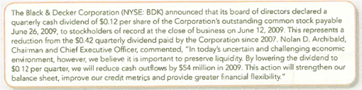 Accounting for Dividends during the Credit Crisis Black Decker is a leading global manufacturer and marketer of power tools, hardware, and home improvement products. A press release on April 30, 2009, contained the following announcement:   At the time of the press release, Black Decker had 150,000,000 shares authorized and 60 million outstanding. The par value for the company's stock is $.50 per share. Required: 1. Prepare journal entries as appropriate for each of the three dates mentioned above. 2. Explain how a dividend cut from $0.42 to $0.12 will strengthen the company's balance sheet.<div style=padding-top: 35px> 