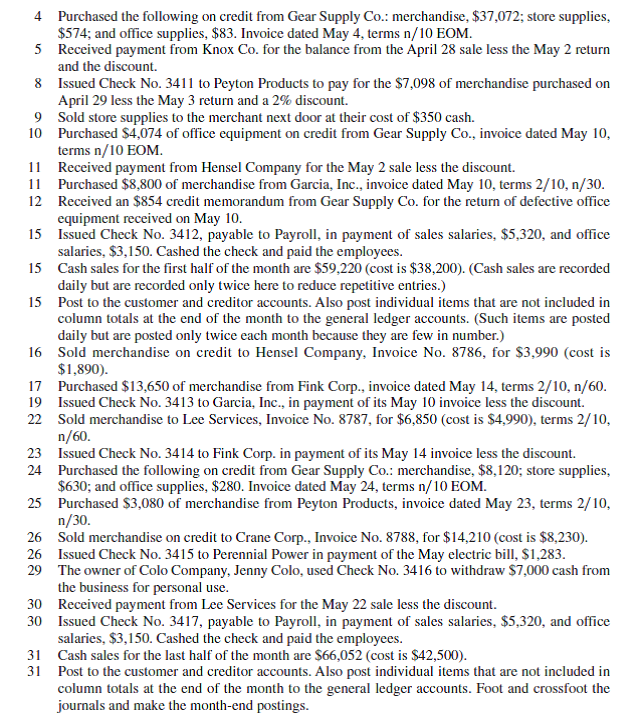(If the Working Papers that accompany this book are not available, omit this comprehensive problem. ) Assume it is Monday, May 1, the first business day of the month, and you have just been hired as the accountant for Colo Company, which operates with monthly accounting periods. All of the company's accounting work is completed through the end of April and its ledgers show April 30 balances. During your first month on the job, the company experiences the following transactions and events (terms for all its credit sales are 2/10, n/30 unless stated differently): May 1 Issued Check No. 3410 to S P Management Co. in payment of the May rent, $3,710. (Use two lines to record the transaction. Charge 80% of the rent to Rent Expense-Selling Space and the balance to Rent Expense-Office Space.) 2 Sold merchandise on credit to Hensel Company, Invoice No. 8785, for $6,100 (cost is $4,100). 2 Issued a $175 credit memorandum to Knox Co. for defective (worthless) merchandise sold on April 28 and returned for credit. The total selling price (gross) was $4,725. 3 Received a $798 credit memorandum from Peyton Products for the return of merchandise purchased on April 29.     Required  1. Enter these transactions in a sales journal, a purchases journal, a cash receipts journal, a cash disbursements journal, or a general journal as illustrated in this chapter (number all journal pages as page 2). Post when instructed to do so. Assume a perpetual inventory system. 2. Prepare a trial balance in the Trial Balance columns of the work sheet form provided with the working papers. Complete the work sheet using the following information for accounting adjustments. a. Expired insurance, $553. b. Ending store supplies inventory, $2,632. c. Ending office supplies inventory, $504. d. Depreciation of store equipment, $567. e. Depreciation of office equipment, $329. Prepare and post adjusting and closing entries. 3. Prepare a May 2015 multiple-step income statement, a May 2015 statement of owner's equity, and a May 31, 2015, classified balance sheet. 4. Prepare a post-closing trial balance. Also prove the accuracy of subsidiary ledgers by preparing schedules of both accounts receivable and accounts payable.