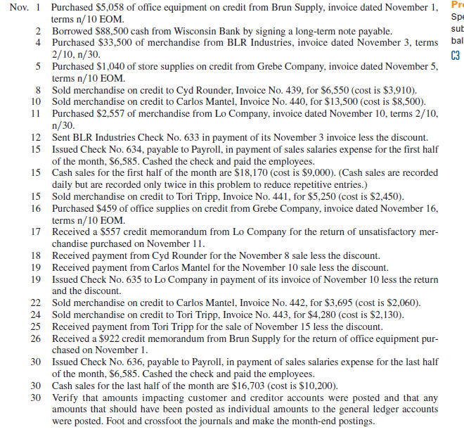 Grassley Company completes these transactions during November of the current year (terms for all its credit sales are 2/10, n/30).     Required  1. Open the following general ledger accounts: Cash; Accounts Receivable; Inventory (November 1 beg. bal. is $40,000); Office Supplies; Store Supplies; Office Equipment; Accounts Payable; Long-Term Notes Payable; C. Grassley, Capital (Nov. 1 beg. bal. is $40,000); Sales; Sales Discounts; Cost of Goods Sold; and Sales Salaries Expense. Open the following accounts receivable subsidiary ledger accounts: Carlos Mantel, Tori Tripp, and Cyd Rounder. Open the following accounts payable subsidiary ledger accounts: Grebe Company, BLR Industries, Brun Supply, and Lo Company. 2. Enter these transactions in a sales journal like that in Exhibit 7.5, a purchases journal like that in Exhibit 7.9, a cash receipts journal like that in Exhibit 7.7, a cash disbursements journal like that in Exhibit 7.11, or a general journal. Number all journal pages as page 2. 3. Prepare a trial balance of the general ledger and prove the accuracy of the subsidiary ledgers by preparing schedules of both accounts receivable and accounts payable. Reference: Exhibit 7.5      Exhibit 7.9      Exhibit 7.7      Exhibit 7.11    
