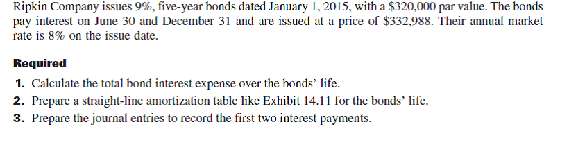 Refer to the bond details in Problem 14-4B. Required  1. Compute the total bond interest expense over the bonds' life. 2. Prepare an effective interest amortization table like the one in Exhibit 14B.2 for the bonds' life. 3. Prepare the journal entries to record the first two interest payments. 4. Use the market rate at issuance to compute the present value of the remaining cash flows for these bonds as of December 31, 2017. Compare your answer with the amount shown on the amortization table as the balance for that date (from part 2) and explain your findings. Reference: Exhibit 14B.2      Reference: Problem 14-4B.    