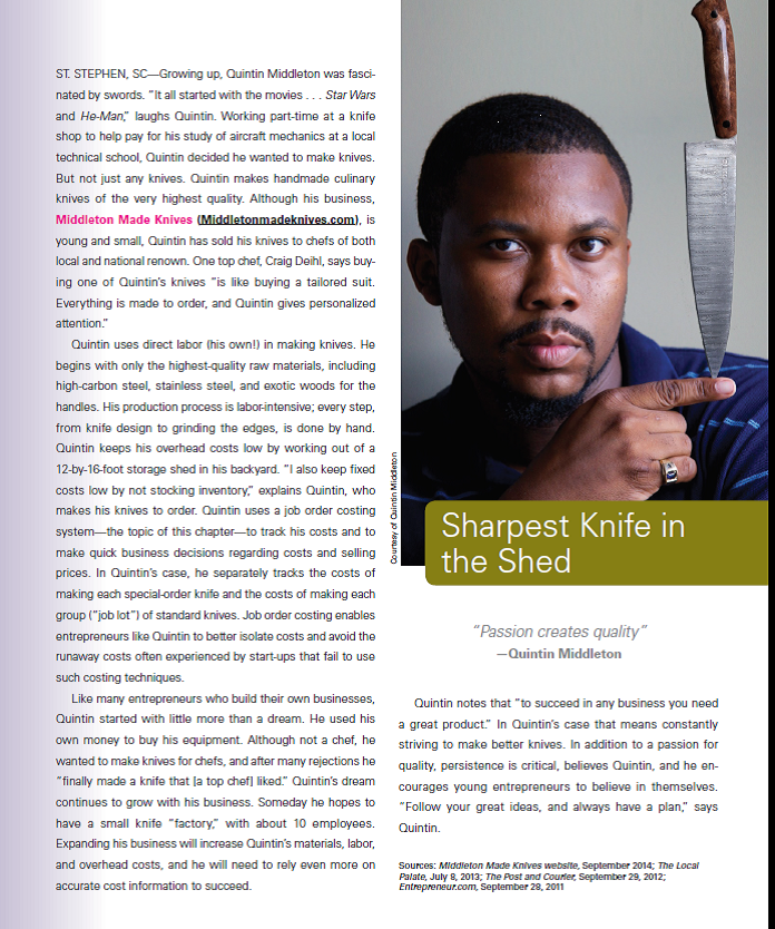 Refer to the chapter opener regarding Quintin Middleton and his company, Middleton Made Knives. All successful businesses track their costs, and it is especially important for start-up businesses to monitor and control costs. Required  1. Assume that Middleton Made Knives uses a job order costing system. For the basic cost category of direct materials, explain how a job cost sheet for Middleton Made Knives would differ from a job cost sheet for a service company. 2. For the basic cost categories of direct labor and overhead, provide examples of the types of costs that would fall into each category for Middleton Made Knives. REFERENCE: Middleton Made Knives    