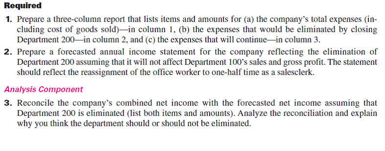 Elegant Decor Company's management is trying to decide whether to eliminate Department 200, which has produced losses or low profits for several years. The company's 2015 departmental income statements show the following.   In analyzing whether to eliminate Department 200, management considers the following: a. The company has one office worker who earns $600 per week, or $31,200 per year, and four salesclerks who each earn $500 per week, or $26,000 per year for each salesclerk. b. The full salaries of two salesclerks are charged to Department 100. The full salary of one salesclerk is charged to Department 200. The salary of the fourth clerk, who works half-time in both departments, is divided evenly between the two departments. c. Eliminating Department 200 would avoid the sales salaries and the office salary currently allocated to it. However, management prefers another plan. Two salesclerks have indicated that they will be quitting soon. Management believes that their work can be done by the other two clerks if the one office worker works in sales half-time. Eliminating Department 200 will allow this shift of duties. If this change is implemented, half the office worker's salary would be reported as sales salaries and half would be reported as office salary. d. The store building is rented under a long-term lease that cannot be changed. Therefore, Department 100 will use the space and equipment currently used by Department 200. e. Closing Department 200 will eliminate its expenses for advertising, bad debts, and store supplies; 70% of the insurance expense allocated to it to cover its merchandise inventory; and 25% of the miscellaneous office expenses presently allocated to it.  <div style=padding-top: 35px> 