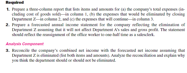 Esme Company's management is trying to decide whether to eliminate Department Z, which has produced low profits or losses for several years. The company's 2015 departmental income statements show the following.   In analyzing whether to eliminate Department Z, management considers the following items: a. The company has one office worker who earns $500 per week or $26,000 per year and four salesclerks who each earn $450 per week or $23,400 per year for each salesclerk. b. The full salaries of three salesclerks are charged to Department A. The full salary of one salesclerk is charged to Department Z. c. Eliminating Department Z would avoid the sales salaries and the office salary currently allocated to it. However, management prefers another plan. Two salesclerks have indicated that they will be quitting soon. Management believes that their work can be done by the two remaining clerks if the one office worker works in sales half-time. Eliminating Department Z will allow this shift of duties. If this change is implemented, half the office worker's salary would be reported as sales salaries and half would be reported as office salary. d. The store building is rented under a long-term lease that cannot be changed. Therefore, Department A will use the space and equipment currently used by Department Z. e. Closing Department Z will eliminate its expenses for advertising, bad debts, and store supplies; 65% of the insurance expense allocated to it to cover its merchandise inventory; and 30% of the miscellaneous office expenses presently allocated to it.  <div style=padding-top: 35px> 