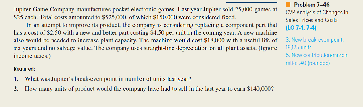 Refer to the original data given for Jupiter Game Company in the preceding problem. An activity-based costing study has revealed that Jupiter's $150,000 of fixed costs include the following components:   Management is considering the installation of new, highly automated manufacturing equipment that would significantly alter the production process. In addition, management plans a move toward just-in-time inventory and production management. If the new equipment is installed, setups will be quicker and less expensive. Under the proposed JIT approach, there would be 300 setups per year at $50 per setup. Since a total quality control program would accompany the move toward JIT, only 100 inspections would be anticipated annually, at a cost of $45 each. After the installation of the new production system, 800 hours of engineering would be required at a cost of $28 per hour. General factory overhead would increase to $166,100. However, the automated equipment would allow Jupiter to cut its unit variable cost by 20 percent. Moreover, the more consistent product quality anticipated would allow management to raise the price of electronic games to $26 per unit. (Ignore income taxes.) Required: 1. Upon seeing the ABC analysis given in the problem, Jupiter's vice president for manufacturing exclaimed to the controller, I thought you told me this $150,000 cost was fixed. These don't look like fixed costs at all. What you're telling me now is that setup costs us $400 every time we set up a production run. What gives? As Jupiter's controller, write a short memo explaining to the vice president what is going on. 2. Compute Jupiter's new break-even point if the proposed automated equipment is installed. 3. Determine how many units Jupiter will have to sell to show a profit of $140,000, assuming the new technology is adopted. 4. If Jupiter adopts the new manufacturing technology, will its break-even point be higher or lower? Will the number of sales units required to earn a profit of $140,000 be higher or lower? (Refer to your answers for the first two requirements of the preceding problem.) Are the results in this case consistent with what you would typically expect to find? Explain. 5. The decision as to whether to purchase the automated manufacturing equipment will be made by Jupiter's board of directors. In order to support the proposed acquisition, the vice president for manufacturing asked the controller to prepare a report on the financial implications of the decision. As part of the report, the vice president asked the controller to compute the new break-even point, assuming the installation of the equipment. The controller complied, as in requirement (2) of this problem. When the vice president for manufacturing saw that the break-even point would increase, he asked the controller to delete the break-even analysis from the report. What should the controller do? Which ethical standards for managerial accountants are involved here?    <div style=padding-top: 35px> 