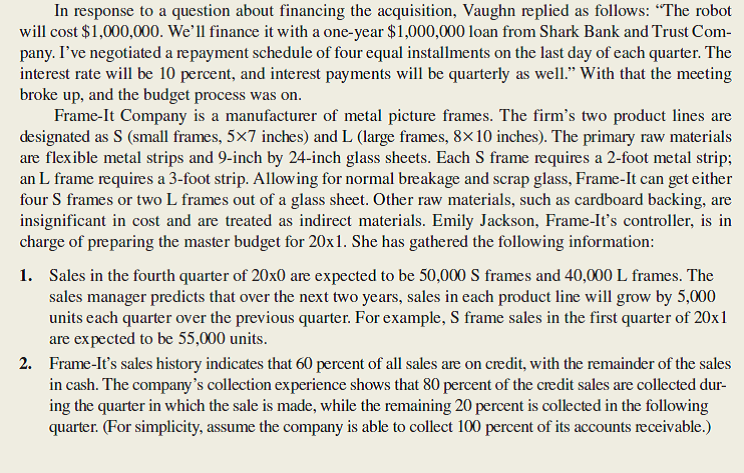 Jeffrey Vaughn, president of Frame-It Company, was just concluding a budget meeting with his senior staff. It was November of 20x0, and the group was discussing preparation of the firm's master budget for 20x1. I've decided to go ahead and purchase the industrial robot we've been talking about. We'll make the acquisition on January 2 of next year, and I expect it will take most of the year to train the personnel and reorganize the production process to take full advantage of the new equipment.          <div style=padding-top: 35px> 