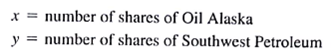 Financial Analysts, Inc., is an investment firm that manages stock portfolios for a number of client. A new client is requesting that the firm handle an $80,000 portfolio. As an initial investment strategy, the client would like to restrict the portfolio to a mix of the following two stocks:    Let    a. Develop the objective function, assuming that the client desires to maximize the total annual return. b. Show the mathematical expression for each of the following three constraints: (1) Total investment funds available are $80,000. (2) Maximum Oil Alaska investment is $50,000. (3) Maximum Southwest Petroleum investment is $45,000. Note : Adding the x ? 0 and y ? 0 constraints provides a linear programming model for the investment problem. A solution procedure for this model will be discussed in Chapter 2.
