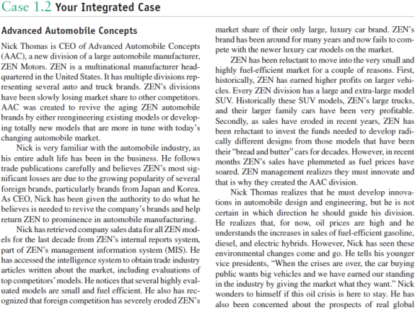 Your Integrated Case Advanced Automobile Concepts Recall in Case 1 that Nick Thomas is the new CEO of Advanced Automobile Concepts (AAC), a new division of a large automobile manufacturer, ZEN Motors. ZEN is a multinational manufacturer headquartered in the United States, and has multiple divisions representing several automobile and truck brands. ZEN's divisions have been slowly losing market share to other competitors.AAC was created to revive the aging ZEN automobile brands by either reengineering existing models or developing totally new models that are more competitive in today's new-car market. Advanced Automobile Concepts Nick Thomas is CEO of Advanced Automobile Concepts (AAC), a new division of a large automobile manufacturer, ZEN Motors. ZEN is a multinational manufacturer headquartered in the United States. It has multiple divisions representing several auto and truck brands. ZEN's divisions have been slowly losing market share to other competitors. AAC was created to revive the aging ZEN automobile brands by either reengineering existing models or developing totally new models that are more in tune with today's changing automobile market. Nick is very familiar with the automobile industry, as his entire adult life has been in the business. He follows trade publications carefully and believes ZEN's most significant losses are due to the growing popularity of several foreign brands, particularly brands from Japan and Korea. As CEO, Nick has been given the authority to do what he believes is needed to revive the company's brands and help return ZEN to prominence in automobile manufacturing. Nick has retrieved company sales data for all ZEN models for the last decade from ZEN's internal reports system, part of ZEN's management information system (MIS). He has accessed the intelligence system to obtain trade industry articles written about the market, including evaluations of top competitors'models. He notices that several highly evaluated models are small and fuel efficient. He also has recognized that foreign competition has severely eroded ZEN's market share of their only large, luxury car brand. ZEN's brand has been around for many years and now fails to compete with the newer luxury car models on the market. ZEN has been reluctant to move into the very small and highly fuel-efficient market for a couple of reasons. First, historically, ZEN has earned higher profits on larger vehicles. Every ZEN division has a large and extra-large model SUV. Historically these SUV models, ZEN's large trucks, and their larger family cars have been very profitable. Secondly, as sales have eroded in recent years, ZEN has been reluctant to invest the funds needed to develop radically different designs from those models that have been their bread and butter cars for decades. However, in recent months ZEN's sales have plummeted as fuel prices have soared. ZEN management realizes they must innovate and that is why they created the AAC division. Nick Thomas realizes that he must develop innovations in automobile design and engineering, but he is not certain in which direction he should guide his division. He realizes that, for now, oil prices are high and he understands the increases in sales of fuel-efficient gasoline, diesel, and electric hybrids. However, Nick has seen these environmental changes come and go. He tells his younger vice presidents, When the crises are over, the car buying public wants big vehicles and we have earned our standing in the industry by giving the market what they want. Nick wonders to himself if this oil crisis is here to stay. He has also been concerned about the prospects of real global warming. He's read the reports on climate change and is confused-he doesn't know whether to believe Al Gore or Rush Limbaugh. Nick also isn't certain about the future of alternative fuels. Will the U.S. government really encourage the reduction of the country's dependence on foreign energy? He vividly recalls this being an issue in the 1970s and President Carter calling for a switch to alternative fuels. He also knows that the country didn't follow through on this at the time. Nick wonders if today's promises by politicians of reducing foreign dependence on energy will be forgotten just as it has in the past. Nick is not sure what will happen but he knows that continued high prices of fuel and increasing evidence of global warming will affect consumer behavior with regard to automobiles. Thomas is concerned about the strategic directionAAC should take. On the one hand, he knows the trend has been toward smaller, fuel-efficient automobiles; but on the other hand, he knows that this may be a passing trend, similar to what occurred in the 1970s when fuel costs soared. This previous spike led to greater demand for smaller cars and diesel engines for passenger cars. However, as soon as OPEC countries lowered their prices, Americans had a growing demand for larger cars for many years. This eventually led to the SUV craze of the 1990s through about 2006. Now, a few years after oil prices again spiked in 2008, he wonders if consumers really believe oil prices will remain high. If consumers believe this, they will probably prefer smaller, fuel-efficient vehicles. If they do not, he believes demand for these smaller vehicles will be a passing fad. A second issue that concerns Thomas is the market's attitudes toward global warming. He is concerned because even though he realizes the scientific community is in reasonable agreement about global warming, there is enough controversy in the information environment to cause consumers to wonder if concern for global warming is real. Also, Thomas doesn't know how to deal with global warming in terms of the direction he should take with his automobiles. He knows consumers have varied thoughts about global warming. Some believe it is a hoax. These consumers enjoy citing record-low temperatures which appear from time to time. Other consumers believe there may be global warming but it is a natural phenomenon of the earth's temperature cycles. These consumers do not believe mankind contributes to global warming. If either of these arguments-either it doesn't exist or it exists but mankind does not affect it-becomes widely accepted, then global warming will have little effect on automobiles. On the other hand, if consumers believe their automobile exhaust affects global warming and it is a real potential threat to life on the planet Earth, there could be tremendous changes in the types of automobiles desired in the near future. Not long after Thomas was hired as CEO, he hired Marilyn Douglass, former director of marketing research at Nord Motors, who has many years of experience working in the automotive industry. Nord Motors is a major competitor of ZEN. Thomas wanted Douglass on his team because he felt he needed someone to interpret consumers' future automotive needs. He asked Douglass to prepare a report summarizing what she felt were the major automobile alternatives for ZEN to consider. Her report, referred to in the company as the Douglass Report, outlined the following major alternatives. Regarding fuels, ZEN should consider only making hybrid autos in the near future. ZEN has another division of top researchers who are investigating new fuels and engines of the future. They have spent considerable time on developing a hydrogen cell but it will be several years before they have perfected a version that will be safe for public use. The rationale for Douglass's decision about hybrids is that some form of electric motor should be used. They are quiet, almost maintenance free, and the cost per mile is much cheaper than present internal combustion engines. But, the problem with all electric vehicles is their poor infrastructure to support the vehicle. For example, an all-electric car will not be useful except in very limited conditions due to restrictions on its range. For now, the range is not sufficient on the best of electric cars for use without the widespread availability of electrical plug-in receptacles needed to recharge the car. This is not something that will change overnight and even if there are plugs available, there must be meters with pay receptacles allowing users to pay for the electricity consumed. This may occur in limited situations but it will be many years before the driving public has such an infrastructure available. Douglass believes that all electric cars will find a niche in the market but that the range limitation would cap sales. She believes that several manufacturers will enter this business and will develop different vehicles for different purposes. These vehicles will differ in terms of speeds, passenger space and storage payloads, range, and cost. She believes there will be many market entries, competition will be fierce, and no one will get an upper hand on the volume needed to earn respectable profits. The Douglass Report suggests that ZEN's best opportunity will reside with hybrids that use both electric power and engine power, using either gasoline, diesel, biodiesel, or even CNG. The key to the future was thought to be hybrid cars with an electric motor charged by and alternating with an internal combustion engine. Her best choice for the engine fuel for now is biodiesel simply because diesel engines get higher miles per gallon (mpg) than gasoline and there is not likely to be a major change in the infrastructure needed to make biodiesel widely available. Some form of diesel will be necessary for the trucking industry, for example, for years to come. The Douglass Report recommends that this decision be confirmed by others at ZEN. The report stated that ZEN's competitiveness will depend on selecting the car designs (models) that best meet market demand. The underlying premise is that all vehicles will need to have high mpg ratings and that demand will differ depending on the size of the vehicles. Generally speaking, the larger the vehicle the less the mpg; so the smallest vehicle will have very high mpg and the largest proposed model will have good mpg. Some broad choices include: a. Very small, one-seat vehicle designed to get near maximum mpg b. Small, two-seat vehicle designed to get high mpg c. Larger, economy/compact size, four-seat vehicle designed to get good mpg d. Large, standard size, five- to six-seat vehicle with conventional trunk space designed to get reasonably good mpg How many of these models will ZEN want to create, manufacture, and market? The Douglass Report explains that there may very well be enough demand to justify several ZEN models. It will be critical to determine which models have the greatest demand. Secondly, Douglass warned that just because we have an energy and environmental crisis, the car-buying public will not be satisfied with one solution. Similar to the market today, there are varied segments and each may prefer a unique model to best satisfy their demands and to determine market segments. Finally, the Douglass Report discusses the need to market vehicles in the future as efficiently as possible. Two factors are given for the additional efficiency requirements in the future. First, there will be increased competition. Start-up firms will be encouraged by new governmental policies to produce new, energy-saving vehicles. Second, profit margins will be lower on smaller vehicles of the future. As noted earlier, smaller cars traditionally have been priced competitively; they do not have the higher price points of some of the larger, luxury cars. Marketing efforts will need to clearly reach the market segments with promotional materials without wasting promotional dollars on market segments that are not interested in the vehicle being promoted. Media can be purchased that targets markets based upon knowledge of standard demographic data, such as gender, marital status, number of persons in a household, age, level of education, job category, income, dwelling type, number of vehicles owned/leased, and type of vehicle owned (economy, standard, luxury, SUV, pickup truck, van). Also, dealer locations can be selected based on other factors, such as size of the city. Thomas read the Douglass Report carefully. He believed it was a good point to start the decision-making process, but he needed additional information. How would you describe the source of the problem(s) facing Nick Thomas?
