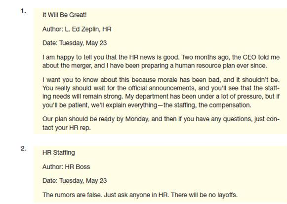 The Acme Corporation has been planning to acquire Best Products, and Acme employees are worried about how the acquisition will affect them. Ed Zeplin, Acme's human resource manager, has been visiting the Acme chat sites and sees a dramatic rise in the number of messages spreading rumors about layoffs. Most of the rumors are false. The following messages are possible responses that Ed can post to the chat sites. How well does each message meet the needs of the reader, the writer, and the organization Is the message clear, complete, and correct Does it save the reader's time Does it build goodwill                