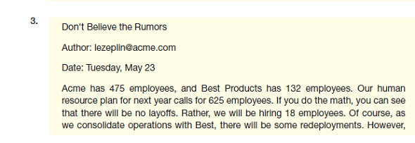 The Acme Corporation has been planning to acquire Best Products, and Acme employees are worried about how the acquisition will affect them. Ed Zeplin, Acme's human resource manager, has been visiting the Acme chat sites and sees a dramatic rise in the number of messages spreading rumors about layoffs. Most of the rumors are false. The following messages are possible responses that Ed can post to the chat sites. How well does each message meet the needs of the reader, the writer, and the organization Is the message clear, complete, and correct Does it save the reader's time Does it build goodwill                
