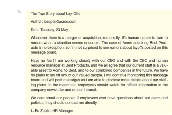 The Acme Corporation has been planning to acquire Best Products, and Acme employees are worried about how the acquisition will affect them. Ed Zeplin, Acme's human resource manager, has been visiting the Acme chat sites and sees a dramatic rise in the number of messages spreading rumors about layoffs. Most of the rumors are false. The following messages are possible responses that Ed can post to the chat sites. How well does each message meet the needs of the reader, the writer, and the organization Is the message clear, complete, and correct Does it save the reader's time Does it build goodwill                