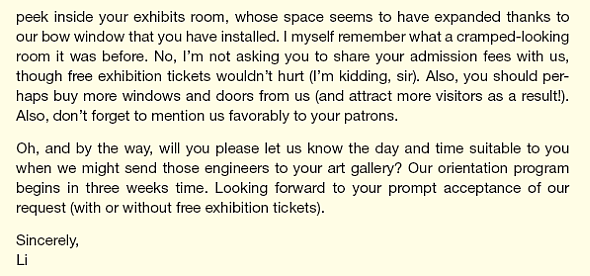 Li, an intern at All-Weather, a window manufacturer, has been asked to write a letter to a recent young customer asking him if some new engineers can tour his gallery to see the products in use. Here is his draft:         Li was trying for a breezy tone that he thought appropriate for a young art gallery owner but obviously went overboard. Based on your reading of Chapter 3, complete the following tasks:  List problems in Li's draft.  Prepare another list of changes that would improve the draft. Be specific in your suggestions. For instance, it's insufficient to say more you-attitude or more politeness. Point to places in the draft where these strategies might be useful. Also, rephrase relevant sentences or paragraphs for more you-attitude or more politeness, whichever is the case.  What is the primary purpose of the letter The secondary purpose   Revise the draft.