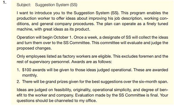 Your organization has decided to institute a suggestion system. Employees on hourly pay scales will be asked to submit suggestions. (Managers and other employees on salary are not eligible for this program; they are supposed to be continually suggesting ways to improve things as part of their regular jobs.) If the evaluating committee thinks the suggestion will save money, the employee will receive 10% of the first year's estimated annual savings. If the suggestion won't save money but will improve work conditions, service, or morale, the employee will get a check for $100. The following e-mails are possible approaches. How well does each message meet the criteria in the checklist for informative and positive messages                