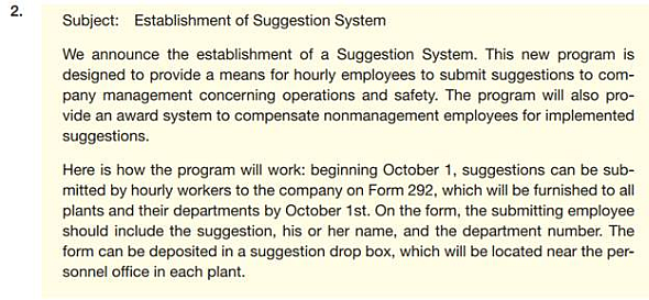 Your organization has decided to institute a suggestion system. Employees on hourly pay scales will be asked to submit suggestions. (Managers and other employees on salary are not eligible for this program; they are supposed to be continually suggesting ways to improve things as part of their regular jobs.) If the evaluating committee thinks the suggestion will save money, the employee will receive 10% of the first year's estimated annual savings. If the suggestion won't save money but will improve work conditions, service, or morale, the employee will get a check for $100. The following e-mails are possible approaches. How well does each message meet the criteria in the checklist for informative and positive messages                