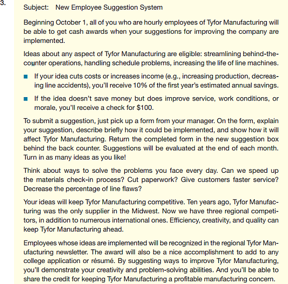 Your organization has decided to institute a suggestion system. Employees on hourly pay scales will be asked to submit suggestions. (Managers and other employees on salary are not eligible for this program; they are supposed to be continually suggesting ways to improve things as part of their regular jobs.) If the evaluating committee thinks the suggestion will save money, the employee will receive 10% of the first year's estimated annual savings. If the suggestion won't save money but will improve work conditions, service, or morale, the employee will get a check for $100. The following e-mails are possible approaches. How well does each message meet the criteria in the checklist for informative and positive messages