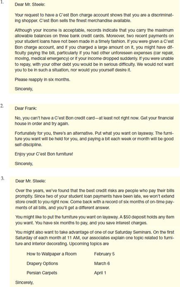 As director of customer service at C'est Bon, an upscale furniture store, you manage the store's credit. Today you are going to reject an application from Frank Steele. Although his income is fairly high, his last two payments on his college loans were late, and he has three bank credit cards, all charged to the upper limit, on which he's made just the minimum payment for the past three months. The following letters are possible approaches to giving him the news. How well does each message meet the criteria in the checklist for negative messages    