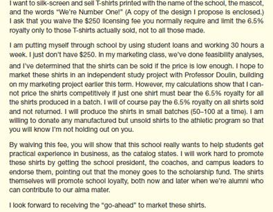 As the licensing program coordinator for your school, you evaluate proposals from vendors who want to make or sell merchandise with the school's name, logo, or mascot. If you find the product acceptable, the vendor pays a $250 licensing fee and then 6.5% of the wholesale cost of the merchandise manufactured (whether or not it is sold). The licensing fee helps to support the cost of your office; the 6.5% royalty goes into a student scholarship fund. At well-known universities or those with loyal students and alumni, the funds from such a program can add up to hundreds of thousands of dollars a year. On your desk today is a proposal from a current student, Meg Winston.     The design and product are acceptable under your guidelines. However, you've always enforced the fee structure across the board, and you see no reason to make an exception now. Whether the person trying to sell merchandise is a student or not doesn't matter; your policy is designed to see that the school benefits whenever it is used to sell something. Students aren't the only ones whose cash flow is limited; many businesses would find it easier to get into the potentially lucrative business of selling clothing, school supplies, and other items with the school name or logo if they got the same deal Meg is asking for. (The policy also lets the school control the kinds of items on which its name appears.) Just last week, your office confiscated about 400 T-shirts and shorts made by a company that had used the school name on them without permission; the company has paid the school $7,500 in damages. Write a letter to Meg rejecting her special requests. She can get a license to produce the T-shirts, but only if she pays the $250 licensing fee and the royalty on all shirts made.