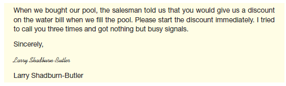 You're the director of the city's Division of Water. Your mail today contains this letter:     The salesperson was wrong. You don't provide discounts for pools (or anything else). At current rates, filling a pool with a garden hose costs from $8.83 (for a 1,800-gallon pool) to $124.67 (for 26,000 gallons) in the city. Filling a pool from any other water source would cost more. Rates are 30% higher in the suburbs and 50% higher in unincorporated rural areas. And you don't have enough people to answer phones. You tried a voice mail system but eliminated it when you found people didn't have time to process all the messages that were left. But the city budget doesn't allow you to hire more people. As your instructor directs,  a. Write a letter to Mr. Shadburn-Butler. b. Write a letter to all the stores that sell swimming pools, urging them to stop giving customers misinformation. c. Write a notice for the one-page newsletter that you include with quarterly water bills. Assume that you can have half a page for your information.