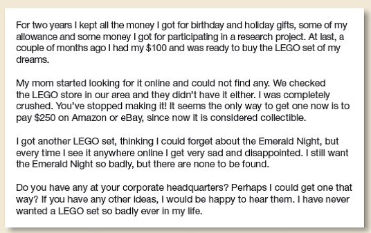 Respond to a child's request for a LEGO set. For two years, James Groccia, an 11-year-old boy with Asperger's Syndrome, saved up for his dream LEGO train set, only to learn that the set had been discontinued. James wrote a letter to LEGO, hoping for the set or a lead to find one.      Imagine that you're a consumer services advisor at LEGO and are sending James the Emerald Night train. Write a letter to James that will accompany the package.  Compare your draft with the actual letter LEGO sent (bit.ly/Vsbk3e). Discuss the similarities and differences in class, paying particular attention to how your message is organized. Which approach works better and why