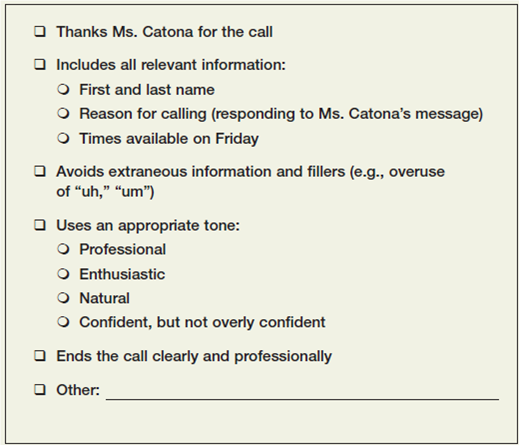 Leave a voice mail message.  Imagine that you applied for a job and received this voice mail message from the company's HR manager: Hello. This is Marley Catona from Bank on Me. We received your cover letter and résumé, and I'd like to schedule a phone interview with you. Will you please tell me what times you're available this Friday for a halfhour callYou can reach me at 555-1212. Thank you.  Leave a response on another student's phone. Plan your message in advance, but try to sound natural. You'll want to express your enthusiasm for the interview and give specific times when you're available. Use the checklist in Figure to give each other feedback.   