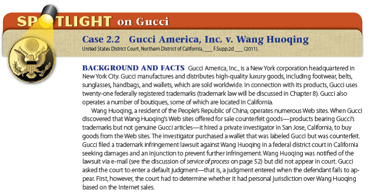    IN THE LANGUAGE OF THE COURT  Joseph C. SPERO , United States Magistrate Judge. * * * * * * * Under California's long-arm statute, federal courts in California may exercise jurisdiction to the extent permitted by the Due Process Clause of the Constitution. The Due Process Clause allows federal courts to exercise jurisdiction where * * * the defendant has had sufficient minimum contacts with the forum to subject him or her to the specific jurisdiction of the court. The courts apply a three-part test to determine whether specific jurisdiction exists: (1) The nonresident defendant must do some act or consummate some transaction with the forum or perform some act by which he purposefully avails himself of the privilege of conducting activities in the forum, thereby invoking the benefits and protections of its laws; (2) the claim must be one which arises out of or results from the defendant's forum-related activities; and (3) exercise of jurisdiction must be reasonable. * * * *  In order to satisfy the first prong of the test for specific jurisdiction, a defendant must have either purposefully availed itself of [taken advantage of] the privilege of conducting business activities within the forum or purposefully directed activities toward the forum. Purposeful availment typically consists of action taking place in the forum that invokes the benefits and protections of the laws of the forum, such as executing or performing a contract within the forum. To show purposeful availment, a plaintiff must show that the defendant engage[d] in some form of affirmative conduct allowing or promoting the transaction of business within the forum state. [Emphasis added.]  In the Internet context, the Ninth Circuit utilizes a sliding scale analysis under which 'passive' websites do not create sufficient contacts to establish purposeful availment, whereas interactive websites may create sufficient contacts, depending on how interactive the website is. * * * Personal jurisdiction is appropriate where an entity is conducting business over the Internet and has offered for sale and sold its products to forum [California] residents. [Emphasis added.] Here, the allegations and evidence presented by Plaintiffs in support of the Motion are sufficient to show purposeful availment on the part of Defendant Wang Huoqing. Plaintiffs have alleged that Defendant operates fully interactive Internet websites operating under the Subject Domain Names and have presented evidence in the form of copies of web pages showing that the websites are, in fact, interactive. * * * Additionally, Plaintiffs allege Defendant is conducting counterfeiting and infringing activities within this Judicial District and has advertised and sold his counterfeit goods in the State of California. * * * Plaintiffs have also presented evidence of one actual sale within this district, made by investigator Robert Holmes from the website bag2do.cn. * * * Finally, Plaintiffs have presented evidence that Defendant Wang Huoqing owns or controls the twenty-eight websites listed in the Motion for Default Judgment. * * * Such commercial activity in the forum amounts to purposeful availment of the privilege of conducting activities within the forum, thus invoking the benefits and protections of its laws. Accordingly, the Court concludes that Defendant's contacts with California are sufficient to show purposeful availment.  DECISION AND REMEDY?The U.S. District Court for the Northern District of California held that it had personal jurisdiction over the foreign defendant, Wang Huoqing. The court entered a default judgment against Wang Huoqing and granted Gucci an injunction. What If The Facts Were Different? Suppose that Gucci had not presented evidence that Wang Huoqing had made one actual sale through his Web site to a resident (the private investigator) of the court's district. Would the court still have found that it had personal jurisdiction over Wang Huoqing? Why or why not? THE LEGAL ENVIRONMENT DIMENSION?Is it relevant to the analysis of jurisdiction that Gucci America's principal place of business is in New York rather than California? Explain.