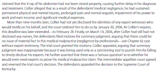     IN THE LANGUAGE OF THE COURT Opinion of the court by Justice ABRAMSON. * * * * * * * Although a defendant is permitted to move for a summary judgment at any time, this Court has cautioned trial courts not to take up these motions prematurely and to consider summary judgment motions only after the opposing party has been given ample opportunity to complete discovery. Thus, even though an appellate court always reviews the substance of a trial court's summary judgment ruling de novo [anew] * * * to determine whether the record reflects a genuine issue of material fact, a reviewing court must also consider whether the trial court gave the party opposing the motion an ample opportunity to respond and complete discovery before the court entered its ruling. In a medical malpractice action, where a sufficient amount of time has expired and the plaintiff has still failed to introduce evidence sufficient to establish the respective applicable standard of care, then the defendants are entitled to summary judgment as a matter of law. The trial court's determination that a sufficient amount of time has passed and that it can properly take up the summary judgment motion for a ruling is reviewed for an abuse of discretion. [Emphasis added.] In this case, the issue before this Court is not simply whether Collier had failed to establish a genuine issue of material fact at the time Dr. Blankenship and Caritas filed their summary judgment motions-without a doubt, there is no genuine issue of material fact in the record because Collier has no expert to support his claim of medical negligence. Rather, the more specific issue is whether the trial court was correct to take up the defendants' summary judgment motions and enter a ruling when it did and, secondarily, whether the court was required first either to enter a separate order requiring Collier to obtain expert testimony or to enter an order sanctioning Collier for failing to meet the court's expert disclosure deadline. Having carefully reviewed the record, we conclude that the defendants' summary judgment motions were properly before the trial court and it did not abuse its discretion in taking them up and deciding to rule on the motions approximately four months after they were filed and seventeen months after the lawsuit was initiated. Collier had completely failed to identify any expert witnesses and could not sustain his burden of proof without expert testimony and, thus, no material issue of fact existed in the record and the defendants were entitled to summary judgment as a matter of law. Because Collier never disputed that a medical expert was necessary to prove his claim of medical negligence and continually represented to the trial court that he would obtain an expert witness, no separate ruling stating the obvious-the need for an expert witness-was required before the court ruled on the defendants' summary judgment motions. Further, * * * the trial court was not required to enter a sanctions order prior to granting the defendants' summary judgment motions. DECISION AND REMEDY The Supreme Court of Kentucky reversed the decision of the lower appellate court and reinstated the trial court's decision. The trial court had not abused its discretion by granting summary judgment for the defendants. The ETHICAL DIMENSION?Collier contended that there was a serious question as to whether he would even need experts to prove his medical malpractice claim. Is it fair to Collier to prevent the trial from proceeding, even though the lack of expert testimony might have made it difficult-if not impossible-for him to win the case? Explain. MANAGERIAL IMPLICATIONS Business owners and managers should be aware that initiating discovery procedures and responding to discovery requests in a timely fashion are important in any litigation. Although the court in this case claimed that summary judgment was not a sanction imposed on the plaintiff for delays during discovery, one could argue (as a dissenting judge did) that it was indeed a sanction-and a very harsh one. Courts have also dismissed cases when the plaintiffs have caused undue delay by not meeting procedural deadlines.<div style=padding-top: 35px> 