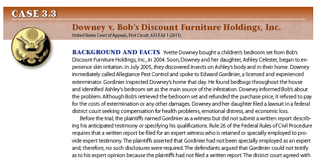     IN THE LANGUAGE OF THE COURT SELYA, Circuit Judge. * * * * * * * Rule 26 is an integral part of the machinery devised to facilitate the management of pretrial discovery. Among other things, the rule provides for wide-ranging pretrial disclosures in connection with anticipated expert testimony. At its most basic level, the rule obligates a party who wishes to offer expert testimony to disclose the identity of any witness it may use at trial to present evidence under Federal Rule of Evidence 702, 703, or 705. In the case at hand, the plaintiffs seasonably [within a reasonable time period] complied with this identification requirement, naming Gordinier as a potential expert witness regarding causation. [Emphasis added.] Other, more stringent disclosure requirements pertain to a witness who is retained or specially employed to provide expert testimony in the case or... whose duties as the party's employee regularly involve giving expert testimony. The proponent of a witness falling into this subset must submit to the opposing party a written report containing, [among other things,] detailed information as to the qualifications and intended testimony of the witness. * * * * As the text of Rule 26(a)(2)(B) makes plain, the rule covers two types of experts: (i) retained or specially employed experts who meet certain criteria and (ii) employees of a party who meet certain criteria. Because there is no suggestion that Gordinier was regularly employed by the plaintiffs, the lens of our inquiry narrows to whether he was retained or specially employed. The circumstances suggest that he was not. For one thing, there is no evidence that Gordinier was a person who held himself out for hire as a purveyor of expert testimony. For another thing, there is no evidence that he was charging a fee for his testimony. Interpreting the words retained or specially employed in a common-sense manner, consistent with their plain meaning, we conclude that as long as an expert was not retained or specially employed in connection with the litigation, and his opinion about causation is premised on personal knowledge and observations made in the course of treatment, no report is required under the terms of Rule 26(a)(2)(B). DECISION AND REMEDY The U.S. Court of Appeals for the First Circuit held that Gordinier was not the type of expert witness for whom a report was required. Therefore, the court reversed the district court's judgment and remanded the case for a new trial. THE LEGAL ENVIRONMENT DIMENSION?Why can only an expert testify about the source of a bedbug infestation? THE ETHICAL DIMENSION?Is it fair to require plaintiffs who hire expert witnesses to pay for and submit written reports that specify what the experts will say at trial? Why or why not?<div style=padding-top: 35px> 