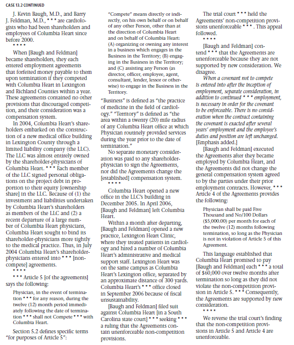 IN THE LANGUAGE OF THE COU RT THOMAS, J. [Judge] * * * * Columbia Heart [Clinic, P.A., in Columbia, South Carolina] is a corporate medical practice that provides comprehensive cardiology services. Its physicians are all cardiologists.      Legal Reasoning Questions 1. What is consideration? 2. When a noncompete agreement is entered into before employment, would additional compensation (beyond the basic salary for the position) constitute sufficient consideration for the agreement? Why or why not? 3. When a noncompete agreement is entered into after employment has begun, would continued employment constitute sufficient consideration for the agreement? Explain. 4. In this case, did the court hold that the noncompete agreement at the heart of the dispute was supported by consideration? Why or why not?