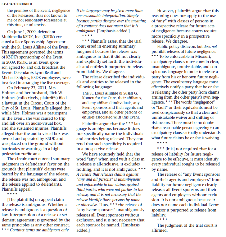        Legal Reasoning Questions  1. When do courts enforce exculpatory clauses? 2. What are the specific requirements for an exculpatory clause to be enforceable in Missouri? 3. Was the exculpatory clause at issue in this case enforceable? Why or why not? 4. When Holmes signed the release on May 12, KSDK had not yet become a sponsor of the event. Did this fact render the clause unenforceable? Explain.