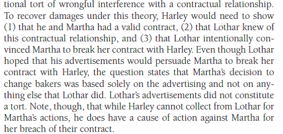 Hypothetical Question with Sample Answer Lothar owns a bakery. He has been trying to obtain a long-term contract with the owner of Martha's Tea Salons for some time. Lothar starts an intensive advertising campaign on radio and television and in the local newspaper. The advertising is so persuasive that Martha decides to break her contract with Harley's Bakery so that she can patronize Lothar's bakery. Is Lothar liable to Harley's Bakery for the tort of wrongful interference with a contractual relationship? Is Martha liable for this tort? - For a sample answer to Question 4-2, go to Appendix E at the end of this text.        