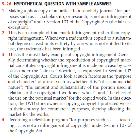Hypothetical Question with Sample Answer In which of the following situations would a court likely hold Maruta liable for copyright infringement? 1 At the library, Maruta photocopies ten pages from a scholarly journal relating to a topic on which she is writing a term paper. 2 Maruta makes leather handbags and sells them in her small shop. She advertises her handbags as Vutton handbags, hoping that customers might mistakenly assume that they were made by Vuitton, the well-known maker of high- quality luggage and handbags. 3 Maruta owns a video store. She purchases one copy of several popular movie DVDs from various distributors. Then, using blank DVDs, she burns copies of the movies to rent or sell to her customers. 4 Maruta teaches Latin American history at a small university. She has a digital video recorder and frequently records television programs relating to Latin America and puts them on DVDs. She then takes the DVDs to her classroom so that her students can watch them. - For a sample answer to Question 5-2, go to Appendix E at the end of this text.    
