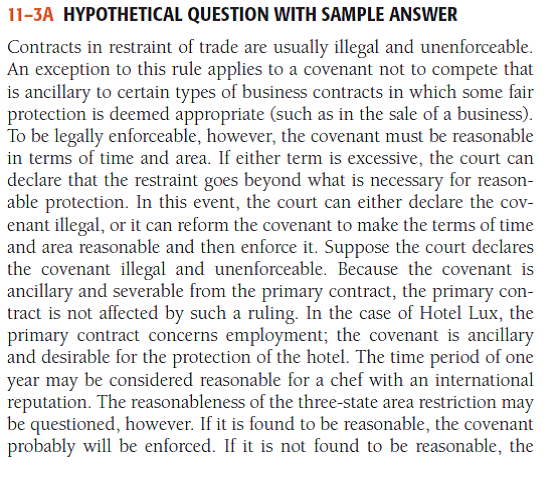 Hypothetical Question with Sample Answer A famous New York City hotel, Hotel Lux, is noted for its food as well as its luxury accommodations. Hotel Lux contracts with a famous chef, Chef Perlee, to become its head chef at $6,000 per month. The contract states that should Perlee leave the employment of Hotel Lux for any reason, he will not work as a chef for any hotel or restaurant in New York, New Jersey, or Pennsylvania for a period of one year. During the fi rst six months of the contract, Hotel Lux extensively advertises Perlee as its head chef, and business at the hotel is excellent. Then a dispute arises between the hotel management and Perlee, and Perlee terminates his employment. One month later, he is hired by a famous New Jersey restaurant just across the New York state line. Hotel Lux learns of Perlee's employment through a large advertisement in a New York City newspaper. It seeks to enjoin (prevent) Perlee from working in that restaurant as a chef for one year. Discuss how successful Hotel Lux will be in its action. - For a sample answer to Question 11-3, go to Appendix E at the end of this text.
