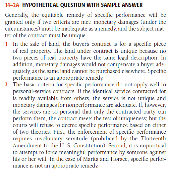 Hypothetical Question with Sample Answer In which of the following situations might a court grant specifi c performance as a remedy for the breach of the contract? 1 Tarrington contracts to sell her house and lot to Rainier. Then, on fi nding another buyer willing to pay a higher purchase price, she refuses to deed the property to Rainier. 2 Marita contracts to sing and dance in Horace's nightclub for one month, beginning June 1. She then refuses to perform. 3 Juan contracts to purchase a rare coin from Edmund, who is breaking up his coin collection. At the last minute, Edmund decides to keep his coin collection intact and refuses to deliver the coin to Juan. 4 Astro Computer Corp. has three shareholders: Coase, who owns 48 percent of the stock; De Valle, who owns 48 percent; and Cary, who owns 4 percent. Cary contracts to sell his 4 percent to De Valle but later refuses to transfer the shares to him. - For a sample answer to Question 14-2, go to Appendix E at the end of this text.    <div style=padding-top: 35px> 