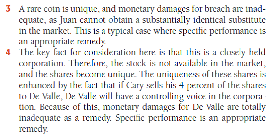 Hypothetical Question with Sample Answer In which of the following situations might a court grant specifi c performance as a remedy for the breach of the contract? 1 Tarrington contracts to sell her house and lot to Rainier. Then, on fi nding another buyer willing to pay a higher purchase price, she refuses to deed the property to Rainier. 2 Marita contracts to sing and dance in Horace's nightclub for one month, beginning June 1. She then refuses to perform. 3 Juan contracts to purchase a rare coin from Edmund, who is breaking up his coin collection. At the last minute, Edmund decides to keep his coin collection intact and refuses to deliver the coin to Juan. 4 Astro Computer Corp. has three shareholders: Coase, who owns 48 percent of the stock; De Valle, who owns 48 percent; and Cary, who owns 4 percent. Cary contracts to sell his 4 percent to De Valle but later refuses to transfer the shares to him. - For a sample answer to Question 14-2, go to Appendix E at the end of this text.