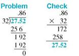 Divide this, and round your answer to the nearest thousandth. (See Examples.) Dividing a Decimal by a Whole Numbe Divide the following; then check using multiplication. (a) 27.52 ÷ 32 (b) 153.4 ÷ 8 SOLUTION (a) (b) Dividing a Decimal by a Decimal Divide and check the answers. (a) 17.6 ÷.25 (b) 5 ÷.42 SOLUTION Quick TIP For an answer that has been rounded, the check answer will not be exactly equal to the original dividend. (a) (b)