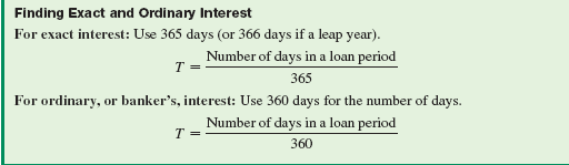 Explain the difference between exact interest and ordinary, or banker's, interest. (See Objective.) Find exact and ordinary interest. A simple interest rate is given as an annual rate, such as 7, per year. Since the rate is per year, time must also be given in years or fraction of a year when using I = PRT. If time is given in number of days, first change it to a fraction of a year. Exact interest calculations require the use of the exact number of days in the year, 365 or 366 if a leap year. Ordinary interest , or banker's interest , calculations require the use of 360 days. Banks commonly used 360 days in a year for interest calculations before calculators and computers became widely available. Today, many institutions, the government, and the Federal Reserve Bank use the exact number of days in a year in interest calculations. However, some banks and financial institutions still use 360 days. You need to be able to use both. Example shows that ordinary interest produces more interest for the lending institution than does exact interest.