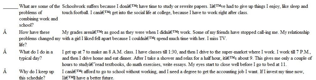 On the following pages are examples of how the five prewriting techniques could be used to develop the topic Problems of Combining Work and College. Identify each technique by writing F (for freewriting), Q (for questioning), L (for listmaking), C (for clustering), or SO (for the scratch outline) in the answer space. ______ Never enough time Miss campus parties Had to study (only two free hours a night) Give up activities with friends No time to rewrite papers Can't stay at school to play video games or talk to friends Friends don't call me to go out anymore Sunday no longer relaxed day-have to study Missing sleep I should be getting Grades aren't as good as they could be Can't watch favorite TV shows Really need the extra money Tired when I sit down to study at nine o'clock ______ Juggling a job and college has created major difficulties in my life. 1. Little time for studying a. Not reading textbooks b. No rewriting papers c. Little studying for tests 2. Little time for enjoying social side of college a. During school b. After school 3. No time for personal pleasures a. Favorite TV shows b. Sunday football games c. Sleeping late It's hard working and going to school at the same time. I never realized how much I'd have to give up. I won't be quitting my job because I need the money. And the people are friendly at the place where I work. I've had to give up a lot more than I thought. We used to play touch football games every Sunday. They were fun and we'd go out for drinks afterwards. Sundays now are for catch-up work with my courses. I have to catch up because I don't get home every day until 7, I have to eat dinner first before studying. Sometimes I'm so hungry I just eat cookies or chips. Anyway, by the time I take a shower it's 9 P.M. or later and I'm already feeling tired. I've been up since 7 A.M. Sometimes I write an English paper in twenty minutes and don't even read it over. I feel that I'm missing out on a lot in college. The other day some people I like were sitting in the cafeteria listening to music and talking. I would have given anything to stay and not have to go to work. I almost called in sick. I used to get invited to parties, I don't much anymore. My friends know I'm not going to be able to make it, so they don't bother. I can't sleep late on weekends or watch TV during the week.