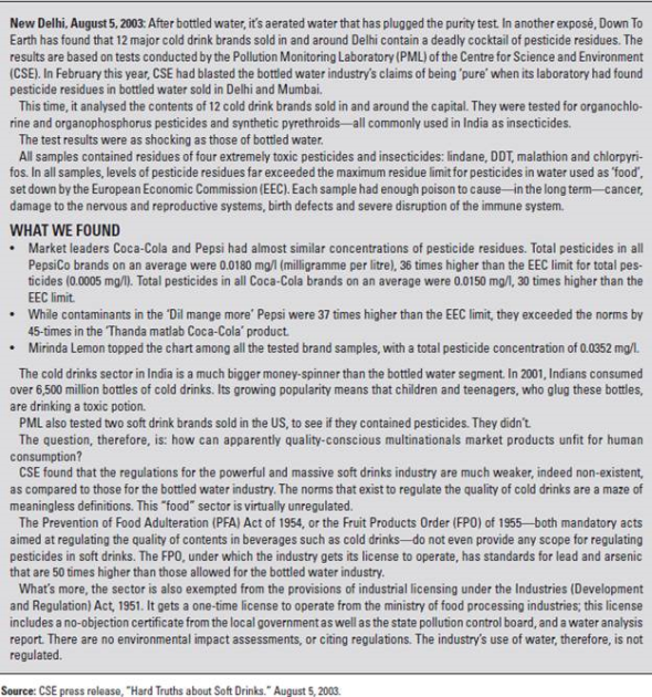 Coca-Cola India  On August 20, 2003, Sanjiv Gupta, president and CEO of Coca-Cola India, sat in his office contemplating the events of the last two weeks and debating his next move. Sales had dropped by 30-40 percent in only two weeks on the heels of a 75 percent five-year growth trajectory and 25-30 percent year-to-date growth. Many leading clubs, retailers, restaurants, and college campuses across India had stopped selling Coca-Cola. Only six weeks into his new role as CEO, Gupta was embroiled in a crisis that threatened the momentum gained from a highly successful two-year marketing campaign that had given Coca-Cola market leadership over Pepsi. On August 5, the Center for Science and Environment (CSE), an activist group in India focused on environmental sustainability issues (specifically the effects of industrialization and economic growth), issued a press release stating: 12 major cold drink brands sold in and around Delhi contain a deadly cocktail of pesticide residues (see Exhibit 10.1). According to tests conducted by the CSE's Pollution Monitoring Laboratory (PML) from April to August, three samples of 12 PepsiCo and Coca-Cola brands from across the city were found to contain pesticide residues surpassing global standards by 30-36 times, including lindane, DDT, malathion, and chlorpyrifos (see Exhibit 10.2). These four pesticides were known to cause cancer, damage to the nervous and reproductive systems, birth defects, and severe disruption of the immune system. In reaction to this report, the Indian government banned Coke and Pepsi products in Parliament, and state governments launched independent investigations, sending soft drink samples to labs for testing. The Coca-Cola Bottling Company (Coke) stock dipped by five dollars on the New York Stock Exchange from $55 to $50 in the six sessions following the August 5 disclosure, as did shares of Coca-Cola Enterprises (CCA). Pepsi and Coca-Cola called the CSE allegations baseless and questioned the method of testing, but the CSE claimed it had followed standard procedures documented by the U.S. Environmental Protection Agency, including gas chromatography and mass spectrometry. Pepsi's own tests conducted at an independent laboratory showed no detectable pesticides and led Pepsi to file a petition with the high court questioning the credibility of the CSE's claims, while Coke's Gupta commented: The allegation is serious and it has the potential to tarnish the image of our brands in the country. If this continues, we will consider legal recourse. Despite Coke and Pepsi's early responses denying the validity of the CSE's claims and threats of legal action, a survey conducted in Delhi a few days after the CSE announcement found that amajority of consumers believed the findings were correct and agreed with Parliament's move to ban the sale of soft drinks. The $1 billion Indian soft drink market was at stake, and Gupta had to act. EXHIBIT 10.1 Center for Science and Environment Press Release: Hard Truths about Soft Drinks      EXHIBIT 10.2 Pesticide Content in 12 Leading Soft Drink Brands      HISTORY OF COKE  THE EARLY DAYS  Coca-Cola was created in 1886 by John Pemberton, a pharmacist in Atlanta, Georgia, who sold the syrup mixed with fountain water as a potion for mental and physical disorders. The formula changed hands three more times before Asa D. Candler added carbonation, and by 2003, Coca-Cola was the world's largest manufacturer, marketer, and distributor of nonalcoholic beverage concentrates and syrups, with more than 400 widely recognized beverage brands in its portfolio. With the bubbles making the difference, Coca-Cola was registered as a trademark in 1887 and, by 1895, was being sold in every state and territory in the United States. In 1899, it franchised its bottling operations in the United States, growing quickly to reach 370 franchisees by 1910. Headquartered in Atlanta with divisions and local operations in over 200 countries worldwide, Coca-Cola generated more than 70 percent of its income outside the United States by 2003 (see Exhibit 10.3). INTERNATIONAL EXPANSION  Coke's first international bottling plants opened in 1906 in Canada, Cuba, and Panama.11 By the end of the 1920s, Coca-Cola was bottled in 27 countries throughout the world and available in 51 more. In spite of this reach, volume was low, quality inconsistent, and effective advertising a challenge with language, culture, and government regulation all serving as barriers. Former CEO Robert Woodruff's insistence that Coca-Cola wouldn't suffer the stigma of being an intrusive American product, and instead would use local bottles, caps, machinery, trucks, and personnel, contributed to Coke's challenges, as did the lack of standard processes and training, which degraded quality. EXHIBIT 10.3 The Coca-Cola Company Income Statement      Coca-Cola continued working for over 80 years on Woodruff's goal: to make Coke available wherever and whenever consumers wanted it, in arm's reach of desire. The Second World War proved to be the stimulus Coca-Cola needed to build effective capabilities around the world and achieve dominant global market share. Woodruff's patriotic commitment that every man in uniform gets a bottle of Coca-Cola for five cents, wherever he is and at whatever cost to our company was more than just great public relations. As a result of Coke's status as a military supplier, Coca-Cola was exempt from sugar rationing and also received government subsidies to build bottling plants around the world to serve WWII troops. EXHIBIT 10.4 Interbrand's Global Brand Scoreboard 2003      TURN-OF-THE-CENTURY GROWTH IMPERATIVE  The 1990s brought a slowdown in sales growth for the carbonated soft drink (CSD) industry in the United States, achieving only 0.2 percent growth by 2000 (just under 10 billion cases) in contrast to the 5-7 percent annual growth experienced during the 1980s. While per capita consumption throughout the world was a fraction of the United States', major beverage companies clearly had to look elsewhere for the growth their shareholders demanded. The looming opportunity for the twenty-first century was in the world's developing markets with their rapidly growing middle-class populations. THE WORLD'S MOST POWERFUL BRAND  Interbrand's Global Brand Scorecard for 2003 ranked Coca-Cola the #1 Brand in the World and estimated its brand value at $70.45 billion (see Exhibit 10.4). The ranking's methodology determined a brand's valuation on the basis of how much it was likely to earn in the future, distilling the percentage of revenues that could be credited to the brand, and assessing the brand's strength to determine the risk of future earnings forecasts. Considerations included market leadership, stability, and global reach, incorporating the brand's ability to cross both geographical and cultural borders. From the beginning, Coke understood the importance of branding and the creation of a distinct personality. Its catchy, well-liked slogans.(It's the Real Thing [1942, 1969], Things go better with Coke [1963], Coke Is It [1982], Can't Beat the Feeling [1987], and a 1992 return to Can't Beat the Real Thing) linked that personality to the core values of each generation and established Coke as the authentic, relevant, and trusted refreshment of choice across the decades and around the globe. INDIAN HISTORY  India is home to one of the most ancient cultures in the world, dating back over 5,000 years. At the beginning of the twenty-first century, 26 different languages were spoken across India, 30 percent of the population knew English, and greater than 40 percent were illiterate. At this time, the nation was in the midst of great transition, and the dichotomy between the old India and the new was stark. Remnants of the caste system existed alongside the world's top engineering schools and growing metropolises as the historically agricultural economy shifted into the services sector. In the process, India had created the world's largest middle class. A British colony since 1769, when the East India Company gained control of all European trade in the nation, India gained its independence in 1947 under Mahatma Gandhi and his principles of nonviolence and self-reliance. In the decades that followed, self-reliance was taken to the extreme as many Indians believed that economic independence was necessary to be truly independent. As a result, the economy was increasingly regulated, and many sectors were restricted to the public sector. This movement reached its peak in 1977 when the Janta party government came to power and Coca-Cola was thrown out of the country. In 1991, the first generation of economic reforms was introduced and liberalization began. COKE IN INDIA  Coca-Cola was the leading soft drink brand in India until 1977, when it left the country rather than reveal its formula to the government and reduce its equity stake, as required under the Foreign Exchange Regulation Act (FERA), which governed the operations of foreign companies in India. After a 16-year absence, Coca-Cola returned to India in 1993, cementing its presence with a deal that gave Coca-Cola ownership of the nation's top soft-drink brands and bottling network. Coke's acquisition of local popular Indian brands, including Thums Up (the most trusted brand in India), Limca, Maaza, Citra, and Gold Spot, provided not only physical manufacturing, bottling, and distribution assets but also achieved strong consumer preferences. This combination of local and global brands enabled Coca-Cola to exploit the benefits of global branding and global trends in tastes while also tapping into traditional domestic markets. Leading Indian brands joined the company's international family of brands, including Coca-Cola, Diet Coke, Sprite, and Fanta, plus the Schweppes product range. In 2000, the company launched the Kinley water brand, and in 2001, Shock energy drink and the powdered concentrate Sunfill hit the market. From 1993 to 2003, Coca-Cola invested more than US$1 billion in India, making it one of the country's top international investors. By 2003, Coca-Cola India had won the prestigious Woodruf Cup from among 22 divisions of the company, based on the three broad parameters of volume, profitability, and quality. Coca-Cola India achieved 39 percent volume growth in 2002 while the industry grew 23 percent nationally and the company reached break-even profitability in the region for the first time. Encouraged by its 2002 performance, Coca-Cola India announced plans to double its capacity at an investment of $125 million (Rs.750 crore) between September 2002 and March 2003. Coca-Cola India produced its beverages with the help of 7,000 local employees at its 27 wholly owned bottling operations, supplemented by 17 franchisee-owned bottling operations and a network of 29 contract packers to manufacture a range of products for the company. The complete manufacturing process had a documented quality control and assurance program, including over 400 tests performed through out the process (see Exhibit 10.5). The complexity of the consumer soft drink market demanded a distribution process to support 700,000 retail outlets serviced by a fleet that included 10-ton trucks, open-bay three wheelers, and trademarked tricycles and pushcarts that were used to navigate the narrow alleyways of the cities.25 In addition to its own employees, Coke indirectly created employment for another 125,000 Indians through its procurement, supply, and distribution networks. Sanjiv Gupta, President and CEO of Coca- Cola India, joined Coke in 1997 as Vice President of Marketing, and was instrumental to the company's success in developing a brand relevant to the Indian consumer and tapping India's vast rural market potential. Following his marketing responsibilities, Gupta served as head of operations for company-owned bottling operations and then as deputy president. Seen as the driving force behind recent successful forays into packaged drinking water, powdered drinks, and ready-to-serve tea and coffee, Gupta and his marketing prowess were critical to the continued growth of the company. EXHIBIT 10.5 Routine Tests Carried Out by Bottling Operations and External      THE INDIAN BEVERAGE MARKET  India's 1 billion people, growing middle class, and low per capita consumption of soft drinks made it a highly contested prize in the global CSD market in the early twenty-first century. Ten percent of the country's population lived in urban areas or large cities and drank 10 bottles of soda per year, while the vast remainder lived in rural areas, villages, and small towns, where annual per capita consumption was less than four bottles. Coke and Pepsi dominated the market and together had a consolidated market share above 95 percent. Although soft drinks were once considered products only for the affluent, by 2003, 91 percent of sales were made to the lower, middle, and upper-middle classes. Soft drink sales in India grew 76 percent between 1998 and 2002, from 5,670 million bottles to over 10,000 million (see Exhibit 10.6), and were expected to grow at least 10 percentper year through 2012. In spite of this growth, annual per capita consumption was only 6 bottles versus 17 in Pakistan, 73 in Thailand, 173 in the Philippines, and 800 in the United States. With its large population and low consumption, the rural market represented a significant opportunity for penetration and a critical battleground for market dominance. In 2001, Coca-Cola recognized that to compete with traditional refreshments, including lemon water, green coconut water, fruit juices, tea, and lassi, competitive pricing was essential. In response, Coke launched a smaller bottle priced at almost 50 percent the amount of the traditional package. EXHIBIT 10.6 Soft Drink Sales in India      MARKETING COLA IN INDIA  The post-liberalization period in India saw the comeback of cola, but Pepsi had already beaten Coca-Cola to the punch, creatively entering the market in the 1980s in advance of liberalization by way of a joint venture (JV). As early as 1985, Pepsi tried to gain entry into India and finally succeeded with the Pepsi Foods Limited Project in 1988, as a JV among PepsiCo, the Punjab government-owned Punjab Agro Industrial Corporation (PAIC), and Voltas India Limited. Pepsi was marketed and sold as Lehar Pepsi until 1991, when the use of foreign brands was allowed under the new economic policy, after which Pepsi bought out its partners and became a fully owned subsidiary, ending the JV relationship in 1994. Although the joint venture was only marginally successful in its own right, it allowed Pepsi to gain precious early experience with the Indian market and served as an introduction of the Pepsi brand to the Indian consumer, such that it was well poised to reap the benefits when liberalization came. Although Coke benefited from Pepsi creating demand and developing the market, Pepsi's head start gave Coke a disadvantage in the mind of the consumer. Pepsi's appeal focused on youth, and when Coke entered India in 1993 and approached the market selling an American way of life, it failed to resonate as expected. 2001 MARKETING STRATEGY  Coca-Cola CEO Douglas Daft set the direction for the next generation of success for his global brand with a Think local, act local mantra. Recognizing that a single global strategy or single global campaign wouldn't work, locally relevant executions became an increasingly important element of supporting Coke's global brand strategy. In 2001, after almost a decade of lagging rival Pepsi in the region, Coke India re-examined its approach in an attempt to gain leadership in the Indian market and capitalize on significant growth potential, particularly in rural markets. The foundation of the new strategy grounded brand positioning and marketing communications in consumer insights, acknowledging that urban versus rural India were two distinct markets on a variety of important dimensions. The soft drink category's role in people's lives, the degree of differentiation between consumer segments and their reasons for entering the category, and the degree to which brands in the category projected different perceptions to consumers were among the many important differences between how urban and rural consumers approached the market for refreshment. In rural markets, where both the soft drink category and individual brands were undeveloped, the task was to broaden the brand positioning, whereas in urban markets, with their higher category and brand development, the task was to narrow the brand positioning, focusing on differentiation through offering unique and compelling value. This lens, informed by consumer insights, gave Coke direction on the trade-off between focus and breadth that a brand needed in a given market and made clear that to succeed in either segment, unique marketing strategies were required in urban versus rural India. BRAND LOCALIZATION STRATEGY:  THE TWO INDIAS  INDIA A: LIFE HO TO AISI  India A, the designation Coca-Cola gave to the market segment including metropolitan areas and large towns, represented 4 percent of the country's population. This segment sought social bonding as a need and responded to aspirational messages, celebrating the benefits of their increasing social and economic freedoms.  Life ho to aisi  (life as it should be) was the successful and relevant tagline that marked Coca-Cola's advertising to this audience. INDIA B: THANDA MATLAB COCA-COLA  Coca-Cola India believed that the first brand to offer communication targeted to the smaller towns would own the rural market and therefore went after that objective with a comprehensive strategy. India B included small towns and rural areas, constituting the other 96 percent of the nation's population. This segment's primary need was out-of-home thirst-quenching; the soft drink category was undifferentiated in the minds of rural consumers. Additionally, with an average Coke costing Rs. 10 and an average day's wages around Rs. 100, Coke was perceived as a luxury that few could afford. In an effort to make the price point of Coke affordable for this high-potential market, Coca-Cola launched the Accessibility Campaign, introducing a new 200-mL bottle that was smaller than the traditional 300-mL bottle found in urban markets, and concurrently cutting the price in half to Rs. 5. This pricing strategy closed the gap between Coke and basic refreshments like lemonade and tea, making soft drinks truly accessible for the first time. At the same time, Coke invested in distribution infrastructure to serve a disbursed population effectively and doubled the number of retail outlets in rural areas from 80,000 in 2001 to 160,000 in 2003, increasing market penetration from 13 to 25 percent. Coke's advertising and promotion strategy pulled the marketing plan together using local language and idiomatic expressions. Thanda, meaning cool/cold, is also generic for cold beverages and gave Thanda Matlab Coca-Cola delicious multiple meanings. Literally translated to Coke means refreshment, the phrase directly addressed both the primary need of this segment for cold refreshment while positioning Coke as a Thanda, or a generic cold beverage just like tea, lassi, or lemonade. As a result of the Thanda campaign, Coca-Cola won Advertiser of the Year and Campaign of the Year in 2003. RURAL SUCCESS  Comprising 74 percent of the country's population, 41 percent of its middle class, and 58 percent of its disposable income, the rural market was an attractive target, and it delivered results. Coke experienced 37 percent growth in 2003 in this segment versus the 24 percent growth seen in urban areas. Driven by the launch of the new Rs. 5 product, per capita consumption doubled between 2001 and 2003. This market accounted for 80 percent of India's new Coke drinkers, 30 percent of 2002 volume, and was expected to account for 50 percent of the company's sales in 2003. EXHIBIT 10.7 Coca-Cola Principles of Corporation Citizenship      CORPORATE SOCIAL RESPONSIBILITY  As one of the largest and most global companies in the world, Coca-Cola took seriously its ability and responsibility to affect the communities in which it operated. The company's mission statement, called the Coca-Cola Promise, stated: The Coca-Cola Company exists to benefit and refresh everyone who is touched by our business. The company has made efforts toward good citizenship in the areas of community, by improving the quality of life in the communities in which it operates, and the environment, by addressing water, climate change, and waste management initiatives. Its activities also include The Coca-Cola Africa Foundation, created to combat the spread of HIV/AIDS through partnership with governments, UNAIDS, and other nongovernmental organizations (NGOs), and The Coca-Cola Foundation, focused on higher education as a vehicle to build strong communities and enhance individual opportunity (see Exhibit 10.7). Coca-Cola's footprint in India was significant as well. The company employed 7,000 citizens and believed that for every direct job, 30-40 more were created in the supply chain. Like its parent, Coke India's corporate social responsibility (CSR) initiatives were both community- and environment-focused. Priorities included education, where primary education projects had been set up to benefit children in slums and villages; water conservation, where the company supported community-based rainwater harvesting projects to restore water levels and promote conservation education; and health, where Coke India partnered with NGOs and governments to provide medical access to poor people through regular health camps. In addition to outreach efforts, the company committed itself to environmental responsibility through its own business operations in India, including • Environmental due diligence before acquiring land or starting projects. • Environmental impact assessment before commencing operations. • Ground water and environmental surveys before selecting sites. • Compliance with all regulatory environmental requirements. • Ban on purchasing CFC-containing refrigeration equipment. • Wastewater treatment facilities with trained personnel at all company-owned bottling operations. • Energy conservation programs. • 50 percent water savings in the last seven years of operations. PREVIOUS COKE CRISES  Despite Coke's reputation as a socially responsible corporate citizen, the company has faced its share of controversy worldwide, surrounding both its products and its policies in the years preceding the Indian pesticide crisis. INGRAM ET AL. V. THE COCA-COLA COMPANY -1999  In the spring of 1999, four current and former Coca-Cola employees, led by Information Analyst Linda Ingram, filed bias charges against Coca-Cola in Atlanta federal court. The lawsuit charged the company with racial discrimination and stated: This discrimination represents a company-wide pattern and practice, rather than a series of isolated incidents. Although Coca-Cola has carefully crafted its message toward African-American consumers of its product via public announcements, strategic alliances and specific marketing strategies, it has failed to place the same importance on its African-American employees. In the decades leading up to the suit, both internal and external warnings surrounding Coke's diversity practices were issued. In 1981, the Reverend Jesse Jackson, Director of the Rainbow/PUSH Coalition, instigated a boycott against Coca-Cola, challenging the company to improve its business relationship significantly with the African-American community. The Ware report, written by Senior Vice President Carl Ware, an African-American executive at the company, cited a lack of diversity at the decision-making level, a basic lack of workplace diversity, a ghettoization among blacks who worked for Cola-Cola, and an overt lack of respect for cultural differences, as well as an implicit assumption that African-American employees lacked the intelligence to meet the challenges of the highest executive levels. Cyrus Mehri, one of the most visible and successful plaintiff advocates in the United States, represented the group and was skilled at leveraging the power of the media, creating a true crisis for the Coca-Cola Company and exerting tremendous pressure for settlement. In 2000, the lawsuit was settled for $192.5 million after the company had sent mixed messages and damaging statements regarding the merit of the suit for over a year. Analysts identified the bias suit as a prime reason for the $100 billion decrease in Coca-Cola's stock price between 1998 and 2000. BELGIUM-1999  On June 8, 1999, 33 Belgian school children became ill after drinking Coke bottled at a local facility in Antwerp. A few days later, more Belgians complained of similar symptoms after drinking cans of Coke that had been bottled at a plant in Dunkirk, France, and 80 people in northern France were allegedly stricken by intestinal problems and nausea, bringing the total afflicted to over 250. In the days following the first outbreak, 17 million cases of Coke from five European countries were recalled and destroyed. It was the largest product recall in Coke's history, and Belgian and French authorities banned the sale of Coca-Cola products for 10 days. Germany placed a temporary import ban on Coca-Cola produced in Belgium and the Netherlands, and Luxembourg banned all Coca-Cola products. Health ministers in Italy, Spain, and Switzerland warned people about consuming Coke products. Coca-Cola sources explained that the contamination was due to defective carbon dioxide (CO 2 ) used at the Antwerp plant and that a wood preservative used on shipping pallets had concentrated on the outside of cans at the Dunkirk plant. The European Commission, however, believed production faults and contaminated pipes were more likely to be the cause of the problem. Although CEO Ivester was in Paris when the news broke, he flew home to Atlanta and kept silent, waiting over a week to issue his first public statement on the crisis, citing that Coke would do whatever necessary to ensure the safety of its products. A Netherlands based toxicologist Coke had hired issued a report on June 29 exempting the company from blame for the CO 2 impurity in Antwerp and the fungicide at Dunkirk. Although the product ban was lifted, Coke had a tremendous amount of work to do to win back consumer confidence. An aggressive PR campaign included vouchers and coupons for free product delivered to each of Belgium's 4.4 million homes; sponsored dances, beach parties, and summer fairs for teenagers; and significant television advertising reinforcing that Today, more than ever, we thank you for your loyalty. KINLEY BOTTLED WATER-2003  On February 4, 2003, the Center for Science and Environment (CSE) in India released a report based on tests conducted by the Pollution Monitoring Laboratory (PML) titled Pure Water or Pure Peril? Analyses of 17 packaged drinking water brands sold across the country revealed evidence of pesticide residues, including lindane, DDT, malathion, and chlorpyrifos. The CSE used European norms for maximum permissible limits for pesticides in packaged water, because the standards set for pesticide residues by the Bureau of Indian Standards (BIS) are vague and undefined. Coca-Cola's Kinley water brand had concentration levels 15 times higher than stipulated limits, topseller Biserli had 79 times, and Aquaplus topped the list at 109 times. In the wake of this statement, Coca-Cola remained largely silent, and the buzz went away. EXHIBIT 10.8 Corporate Communication at Coca-Cola      CORPORATE COMMUNICATION AT COCA-COLA  Corporate communications was a critical function at the Coca-Cola Company, given the number of constituencies both internal and external to the company. In addition, the complexity and global reach of the company's operations could not be centrally managed and instead demanded a matrixed team organization. The senior communications position at the company, Senior Vice President, Worldwide Public Affairs Communication, sat on the company's executive committee and reported to the Chairman and CEO at the time of the crisis in India. Director-level corporate communication functions included media relations, nutrition communications, financial communications, and marketing communications, but the geographic diversity of the company's businesses required regionally based communication leaders in addition to the corporate resources in place. As a result, five regional Communication Directors serviced North America, Latin America, Asia, Europe, and Africa with their own teams of communications professionals (see Exhibit 10.8). NGO ACTIVISM  Nongovernmental organizations initially evolved to influence governments, but by the early twenty-first century, many realized that targeting corporations and key corporate constituents such as investors and customers could be an even more powerful way to effect change. Along with their ability to focus, gain attention, and act quickly was the high level of credibility NGOs had cultivated with many constituencies. This credibility stemmed in part from their emotional, rather than fact-based, appeals and the impassioned nature of their arguments. The most common tactic of NGOs was to develop campaigns against business through which they garnered support from consumers and the media. These campaigns, such as Greenpeace's attack on Shell Oil following the company's decision to dump the Brent Spar oil rig in the ocean in the 1990s, typically focused on a single issue; targeted companies with successful and well-known brands such as McDonald's and Nike; and were augmented by market trends such as the homogenization created by chains like Walmart and Starbucks. The NGOs realized that anticorporate campaigns could be far more powerful than antigovernment campaigns. Global Exchange's attack on Nike for sweatshop labor conditions in the 1990s, for example, was one of the most highly publicized and also one of the most successful antibusiness campaigns by an NGO. CENTER FOR SCIENCE AND ENVIRONMENT  The CSE, an NGO, was established in India in 1980 by a group of engineers, scientists, journalists, and environmentalists to catalyze the growth of public awareness on vital issues in science, technology, environment, and development. Led by Sumita Narain, a former schoolmate of Coke India CEO Gupta, the CSE's efforts included communication for awareness, research and advocacy, education and training, documentation, and pollution monitoring. Spurred by the February 2003 report on bottled water and questions such as, if what we found in bottled water was correct, then what about soft drinks? the CSE's August 2003 report claimed that soft drinks were extremely dangerous to Indian citizens, according to tests conducted at the Pollution Monitoring Laboratory (PML). All samples contained residues of lindane, DDT, malathion, and chlorpyrifos, toxic pesticides and insecticides known to cause serious long-term health issues. Total pesticides in all Coca-Cola brands averaged 0.0150 mg/l, or 30 times higher than the European Economic Commission (EEC) limit. PML also tested samples of Coke and Pepsi products sold in the United States to see if they contained pesticides; they did not. The CSE report called on the government to put in place legally enforceable water standards and chastised the multinationals for taking advantage of the situation at the expense of consumer health and well-being. INDIAN REGULATORY ENVIRONMENT  The main law governing food safety in India was the 1954 Prevention of Food Alteration Act (PFA), which contained a rule regulating pesticides in foods but did not include beverages. The Food Processing Order (1955) required that the main ingredient used in soft drinks be potable water, but the Bureau of Indian Standards (BIS) had no prescribed standards for pesticides in water. One BIS directive stated that pesticides must be absent and set a limit of 0.001 part per million, but the Health Secretary admitted, There are lapses in PFA regarding carbonated drinks. Indian law enforcement was minimal, with virtually no convictions under PFA. In the absence of national standards, NGOs such as the CSE turned to the United States and the European Union for internationa