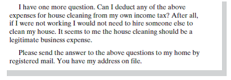 Assume you are a CPA specializing in tax accounting for individuals in your community. One of your clients, Alicia Evans, has sent you the following email. As you know, I have recently returned to work full time and need to hire someone to help me with house cleaning. I need to know what, if any, obligations I will have for withholding social security. Will I have any other tax or reporting obligations? I am considering the following possibilities: 1. Hiring an individual who has a business license and is self-employed as a contractor. This person would clean my house weekly. In return, I would pay this person $100 a week for 50 weeks of the year. 2. Using a cleaning service, who would send one of its employees to my home. I would use this service biweekly at $125 per visit, for a total of 26 visits per year. 3. Hiring my neighbor, who does not have a business license. She would clean my house biweekly, and I would pay her $75 each visit, for a total of 26 visits each year.     Write a letter to Ms. Evans in which you answer her questions.