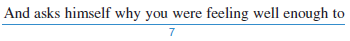 Identify the sentence-skills mistakes at the underlined spots in the paragraph that follows. From the box below, choose the letter that describes each mistake and write it in the space provided. The same mistake may appear more than once. a. fragment b. run-on c. faulty parallelism d. missing apostrophe e. missing quotation mark f. missing comma between two complete thoughts g. missing comma after introductory words h. misspelled word Anxiety and the Telephone Not many of us would want to do without our home telephone there are times when the phone is a source of anxiety. For example, you might be walking up to your front door. You struggle to find your key, to nlock the door, and to the phone quickly. You know the phone will stop ringing the instant you pick up the you wonder if you missed the call that would have made you a or introduced you to the love of your life. Another time, you may have called in sick to work with a phony excuse. All day long, afraid to leave the house in case the boss calls back. In addition, you worry that you might unthinkingly pick up the phone and say in a cheerful voice, completely 0 to use your fake cough. In cases like 1 having a telephone is more of a curse than a blessing. 1. ___________ 2. ___________ 3. ___________ 4. ___________ 5. ___________ 6. ___________ 7. ___________ 8. ___________ 9. ___________ 10. ___________