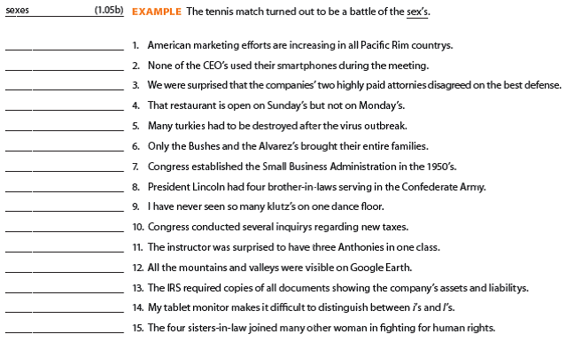 These checkups are designed to improve your control of grammar and mechanics, which includes punctuation, spelling, capitalization, and number use. The checkups systematically review all sections of the Grammar/Mechanics Handbook. Answers are provided near the end of the book. You will find a set of alternate Bonus Grammar/Mechanics Checkups with immediate feedback at your premium website (www.cengagebrain.com). These Bonus G/M Checkups use different exercises but parallel the items in the textbook. Use the Bonus G/M Checkups to reinforce your learning. Nouns Review Sections 1.02-1.06 in the Grammar/Mechanics Handbook. Then study each of the following statements. Underscore any inappropriate form, and write a correction in the space provided. Also record the appropriate G/M section and letter to illustrate the principle involved. If a sentence is correct, write C. When you finish, compare your responses with those provided. If your answers differ, study carefully the principles shown in parentheses.   