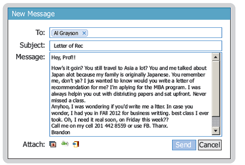 A student chose Facebook to request a recommendation from his professor. The following message suffers from many writing faults, including poor tone and flawed persuasive strategy. Your Task. Analyze the Facebook message and list at least five weaknesses. If your instructor directs, revise the message. Decide whether to use Facebook, of which the receiver is a member, or a conventional e-mail to make this request.     List at least five weaknesses.