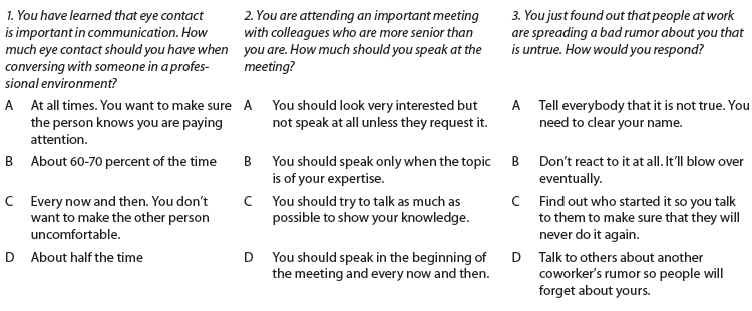What do Macy's, PetSmart, Radio Shack, Walmart, and Burger King have in common? They use preemployment testing to identify applicants who will fit into the organization. Unlike classical aptitude tests that began in the military, today's online multiple-choice tests assess integrity, collegiality, and soft skills in general. To give you a flavor of these talent assessments, here are three typical scenarios:     Your Task. Answer the questions; then compare your answers with those of your classmates. Discuss the scenarios. What specific skills or attributes might each question be designed to measure? Do you think such questions are effective? What might be the best way to respond to the scenarios? Your instructor may share the correct answers with you. If your instructor directs, search the Web for more talent assessment questions. Alternatively, your instructor might ask you to create your own workplace (or college) scenarios to help you assess an applicant's soft skills. As a class you could compare questions/scenarios and quiz each other.