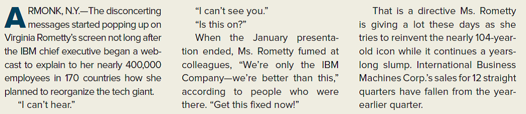 THE WALL STREET JOURNAL CASE IN THE NEWS [LO 8-1, 8-3, 8-4, 8-5] Behind Ginni Rometty's Plan to Reboot IBM  Big Blue's CEO pushes it toward analytics, mobile, cloud computing            What factors should IBM's CEO and other senior managers take into consideration as they shift the focus of the organization going forward? What type of organizational changes do you think could be implemented as part of the plan?