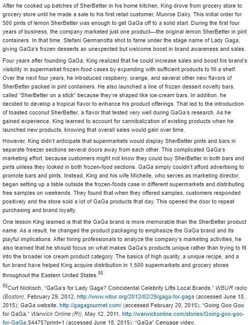 GaGa: Not Just a Lady Several years before Lady Gaga made her musical debut, Jim King started a company he named GaGa after his beloved grandmother. King, a Rhode Island television news anchor turned entrepreneur, planned to use his grandmother's recipe for frozen dessert as the basis of his first product. Because the lemony dessert contains more butterfat than sherbet and less butterfat than ice cream, he couldn't legally label it as either. So King came up with the idea of calling the product SherBetter, using the word play to suggest that it's similar to sherbet, but better. King wasn't intending to compete with major ice cream firms like Hood, Breyers, and Ben & Jerry's. First, as a tiny start-up business, GaGa couldn't begin to match the marketing resources of the national brands. Second, GaGa's focus would be much narrower than the big brands, because sherbets and sorbets make up only a tiny fraction of the overall market for ice cream products. King determined that GaGa would compete on the basis of high quality, all-natural ingredients, and a fresh, creamy taste. He coined the slogan Smooth as ice cream, fresh like sherbet to describe SherBetter's appeal.    When GaGa began adding novelty bars in new flavors, what was the effect on the width and depth of its product mix?