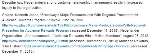 Nederlander Organization Rewards the Audience The Nederlander Organization is in its 100th year of managing Broadway-type theaters in several states and the United Kingdom. It is a theatrical organization that owns concert venues and Broadway theaters. Nederlander describes itself as a lifestyle company, which puts them in a specific niche with a specific type of customer. Josh Lesnick, President and CEO of Audience Rewards, explains, I think with something like the arts, customers obviously want a good deal. They want a value-add, but it's really about the experience. The organization engages in promotional activities for various concerts as well as production of Broadway shows. The success of such activities relies on building and maintaining strong relationships with the many theater owners and ticketing organizations. Nederlander Organization has leveraged these relationships with their Audience Rewards program, a type of sales promotion that has allowed them to build strong relationships with customers by enhancing their experience. The unique nature of the industry and smaller size of their target market allows Nederlander to create a valuable experience for customers through personal selling and sales promotion activities. Josh Lesnick describes Audience Rewards as similar to a frequent flyer program. Customers can become members for free and are entered into the ticketing system. When they buy tickets and go to shows, they collect points and are able to redeem them for free or discounted tickets and other rewards. The program was developed as an alternative to traditional discounting. [It is] another way to incentivize customers to go to the theater more, to spend more money, to try out new art. Nederlander's sales promotion program strongly benefits smaller venues. The theater industry is composed of many small privately owned theaters, and each show is marketed individually. This can make it difficult and expensive for companies to advertise and promote their shows. Nederlander's Audience Rewards program helps ease this complexity because they work with many theater owners who support and take part in the program. Lesnick explains that it provides a central platform to market across all the vendors and art. The Audience Rewards program also depends on outside relationships with major companies who sponsor the rewards for the program. Acquiring such partnerships can be a challenge for most small companies; however, Nederlander's target market is an attractive opportunity for large companies. A market dominated by 30- to 59-year-old females with a high annual income of approximately $200,000 appeals to our corporate partners because they want to get access to our customers, Lesnick explains. The program has also provided Nederlander with the opportunity to develop new products such as cobranded credit cards and Broadway-wide gift cards. With these new additions, customers and corporate partners are receiving valuable benefits. Customers are not only able to receive free and discounted tickets, but they are also able to redeem their points to participate in special red carpet events and backstage passes to meet performers. Corporate partners receive the benefit of access to a more specific and profitable target market. Before the institution of the Audience Rewards program, Nederlander was bringing in hundreds of thousands of dollars in ticket sales without the use of technology or innovative customer relationship management techniques. Sean Free, Vice President of Sales and Ticketing, comments on the types of technologies used by businesses for marketing and business strategies. He states that e-mail blasts, and the retargeting efforts that people are now doing, and following people on the Internet through IP addresses…is all very new…and Broadway is usually one of the last industries to follow through with the latest technology. Despite the tendency for the industry's slow reaction, Nederlander's implementation of the Audience Rewards program has served as a catalytic innovation for the company. For example, six months before the premier of the Broadway show  In addition to the many benefits of this program, sales promotion has provided Nederlander Organization with a competitive advantage over other companies. Because this program relies on the relationships and support of the theater owners and outside companies with whom Nederlander has already solidified relationships, they have created a barrier to entry for other theater organizations due to their strong relationship marketing. This loyalty program has proven to be profitable and good for all partners and members involved with the company.     