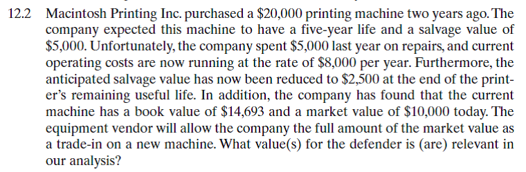 Consider again the scenario in Problem 12.2. Suppose that the company has been offered the opportunity to purchase another printing machine for $15,000. Over its three-year useful life, the machine will reduce labor and raw-materials usage sufficiently to cut operating costs from $8,000 to $6,000. This reduction in costs will allow after-tax profits to rise by $2,000 per year. It is estimated that the new machine can be sold for $5,500 at the end of year 3. If the new machine were purchased, the old machine would be sold to another company rather than be traded in for the new machine. Suppose that the firm will need either machine (old or new) for only three years and that it does not expect a new, superior machine to become available on the market during the required service period. Assuming that the firm's interest rate is 12%, decide whether replacement is justified now.