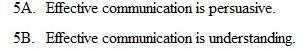 Assume that you have 10 points to allocate to each of the following pairs of statements. Assign the points so they indicate the strength of your belief; write your answers on a separate sheet of paper.    Total the points allocated to the following: 5B. If you have a score of 40 or more, you have an effective communication philosophy. 3