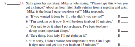 Below are 10 situations. For each situation: 1. Identify the sender's communication ego state as:    2. Place the letters CP, SP, NC, AC, or A on the S __________ to the left of each numbered situation. 3. Identify each of the five alternative receiver's ego states as in instruction 1 above. Place the letters CP, SP, NC, AC, or A on the R __________. 4. Select the best alternative to achieve effective communication and human relations. Circle the letter a, b, c, d, or e.                      Objective: To improve your ability to use transactional analysis. AACSB: The primary AACSB learning standard skills developed through this exercise are analytic skills and communication abilities. Preparation: You should have completed the preparation (10 situations) for this exercise. Select one option: 1. The instructor goes over the recommended answers to the 10 situations. 2. The instructor asks students for their answers to the situations, followed by giving the recommended answers. 3. Break into groups of two or three and together follow the three-step approach for two to three situations at a time, followed by the instructor's going over the recommended answers. Discuss the possible consequences of each alternative response in the situation. Would it help or hurt human relations and performance? How? Conclusion: The instructor leads a class discussion and ?or makes concluding remarks. Application: What have I learned from this experience? How will I use this knowledge in the future? Sharing: Volunteers give their answers to the application section.
