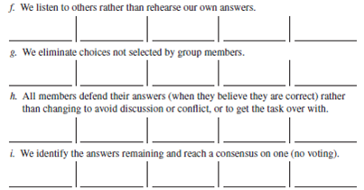 Note: This exercise is designed for permanent class groups. Below is a survey feedback questionnaire. There are no right or wrong answers. Check off the answer to each question as it applies to your class group. All questions have five choices.          15. Our group follows the five steps of the decision-making model (Chapter 13).    16. Our group uses the following ideas:        17. We make a list of other relevant questions. 18. Our group uses the conflict management style. a. forcing b. accommodating c. avoiding d. compromising e. collaborating 19. Our group resolve its conflicts in a manner that is satisfactory to all. a. does b. does not This exercise is designed for groups that have worked together for some time. Objectives: To experience a team-building session and to improve your group's effectiveness. AACSB: The AACSB learning standard skills developed through this exercise are reflective thinking and self-management, analytic skills, communication ability, teamwork, and leadership. Experience: This exercise is discussion-oriented. Material: Preparation for Skill-Building Exercise 14-4. Climate Building  To develop a climate of trust, support, and openness, group members will learn more about each other through a discussion based on asking questions. Rules:  1. Rotate; take turns asking questions. 2. You may refuse to answer a question as long as you did not ask it (or plan to). 3. You do not have to ask the questions in the order listed below. 4. You may ask your own questions. (Add them to the list.) As an individual and before meeting with your group, review the questions below and place the name of one or more group members to whom you want to ask the question next to it. If you prefer to ask the entire group, put group next to the question. When everyone is ready, begin asking the questions. 1. How do you feel about this course? ___________________ 2. How do you feel about this group? ___________________ 3. How do you feel about me? ___________________ 4. How do you think I feel about you? ___________________ 5. What were your first impressions of me? ___________________ 6. What do you like to do? ___________________ 7. How committed to the group are you? ___________________ 8. What do you like most about this course? ___________________ 9. What do you plan to do after you graduate? ___________________ 10. What do you want out of this course? ___________________ 11. How do you react to deadlines? ___________________ 12. Which member in the group are you the closest to? ___________________ 13. Which member in the group do you know the least? ___________________ Other ___________________________________________ When the instructor tells you to do so, get together with your group members and ask each other your questions. Participants determine what they would like to accomplish during the team-building session. Below are six major goals of team building; you may add to them. Rank them according to your preference. To clarify the team's objectives. To identify areas for improving group performance. To develop team skills. To determine and utilize a preferred team style. To fully utilize the resources of each group member. To develop working relationships based on trust, honesty, and understanding. Your own goals (list them). Participants share their answers to Procedure 1-b. The group can come to a consensus on its goal(s) if it wants to. Process and Structure: As a team, discuss strengths and weaknesses in group process (how the group works and communicates). Below, list norms (do's and don'ts) for the group to abide by. Problem Identification: As a team, answer the survey feedback questionnaire. Place a G in the box to signify the team's answer. Don't rush; fully discuss the issues and how and why they affect the group. Based on the above information, list 8 to 10 ways the team could improve its performance. Prioritize the above list (1 = most important). Problem Solving: Take the top-priority item. Then do the following: 1. Define the problem. 2. Set objectives and criteria. 3. Generate alternatives. 4. Analyze alternatives and select one. 5. Develop an action plan for its implementation. Follow the same five steps for each area of improvement until time is up. Try to cover at least three areas. Training: Team building often includes training to address the problems facing the group. Because training takes place during most exercises, we will not do any now. Remember that the agendas for team building vary and usually last for one or more full days, rather than one hour. Closure Application:  1. I intend to implement the team's solutions. Why? 2. What did I learn from this experience? 3. How can I apply this knowledge in my daily life? 4. How can I apply this knowledge as a manager? Group members summarize what has been accomplished and state what they will do (commit to) to improve the group. Sharing (4-7 minutes): A spokesperson from each team tells the class the group's top three areas for improvement. The instructor records them on the board.