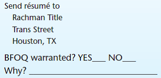 Objective The purpose of this exercise is to understand the requirements for bona fide occupational qualifications (BFOQs). Background Title VII of the Civil Rights Act of 1964 has stated that it is unlawful for an employer to discriminate against a person in any condition of employment because of race, religion, color, national origin, or sex. As with most rules, however, there are exceptions. Regarding Title VII, one exception to the rule is termed a bona fide occupational qualification (BFOQ). With the BFOQ provision, Congress has stated that it is not unlawful to utilize certain personal characteristics in employment (such as sex) in situations where that particular characteristic is necessary to meet the normal operation of the business. The BFOQ is not intended, however, to serve as a loophole for resistant organizations that want to flout the Equal Employment Opportunity Commission (EEOC) requirements. The EEOC believes that the BFOQ provision should be interpreted narrowly and places the burden of proof for justifying the BFOQ squarely upon the organization. Want Ads A number of hypothetical situations in which an organization has advertised for an employee of a particular race, color, religion, sex, or national origin are presented. In your opinion, do these particular situations warrant a BFOQ Read each description carefully and indicate whether you think a BFOQ is warranted. Broadway Actress Finally a chance to make it big on stage. A company needs four young, liberal-minded females to star in sophisticated adult play off Broadway. The appearance of the person to fit the part is important. Apply in person at Off Broadway Stage Forum New York, NY   Warehouseman Small lumber company needs six men to replace striking warehousemen. Job involves lifting and carrying heavy lumber products. Excellent pay and benefits. Apply in person at Knothole Lumber Company Bark and Splinter Streets Macon, GA   Prison Guard Need self-confident, muscular, and experienced male facility guard. Must be able to work effectively with others in a potentially violent, dangerous environment. Send résumé to District Attorney for Penal System Illinois Board of Corrections Springfield, IL   Mechanic Large auto dealer needs several men for light mechanic work. Experienced only need apply. Must have own tools. Apply in person at Friendly Frank's Foreign Imports Michigan Avenue Evanston, IL Digital Equipment Assembler Need females to assemble intricate computer equipment. Must have excellent hand-eye coordination and dexterity. No experience necessary-we train. Apply in person at Rayco Digital Equipment Co. Third Street New Albany, IN (The owner attended a recent convention of computer manufacturers and heard an industrial psychologist say that a number of sophisticated research studies have shown that women are much more dextrous than men and therefore make better assemblers of intricate parts and equipment.)   Sales Representative Large title manufacturer needs aggressive salesperson to cover Texas region. Prefer male with extensive title-selling experience.   Flight Attendant Regional airline needs young, attractive female to fly West Coast routes. Must pass height and weight requirements. Apply at Flightly Airlines Mesa Boulevard San Diego, CA (The human resource director had conducted a study showing that the airline's passengers-mostly male-show a strong preference for attractive female flight attendants. Additionally, the firm's consulting psychologist stated that the airline cabin represents a unique environment in which the psychological needs of passengers are better attended to by females than males.) (The owner of the regional airline informally surveyed the other mechanics about the new employees. They emphatically stated, We don't want to work around women! In addition, the owner noted that state law requires separate restrooms for each sex, and that there was only one restroom in the shop. Building another restroom would require a large expenditure, and the space wasn't available.)   Women's High School Basketball Coach Coed high school looking for proven female basketball coach. Head coaching experience needed; ability to work with young women 14-18 years old is important. Need at least an undergraduate college degree.  <div style=padding-top: 35px> 